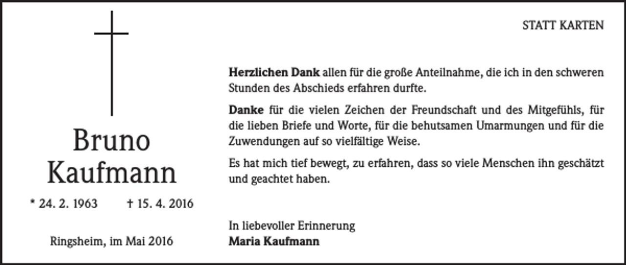 <p>STATT KARTEN<br />Herzlichen Dank allen für die große Anteilnahme, die ich in den schweren<br />Stunden des Abschieds erfahren durfte.</p><p>Bruno<br />Kaufmann<br />* 24. 2. 1963</p><p>Danke für die vielen Zeichen der Freundschaft und des Mitgefühls, für<br />die lieben Briefe und Worte, für die behutsamen Umarmungen und für die<br />Zuwendungen auf so vielfältige Weise.<br />Es hat mich tief bewegt, zu erfahren, dass so viele Menschen ihn geschätzt<br />und geachtet haben.</p><p>† 15. 4. 2016</p><p>Ringsheim, im Mai 2016</p><p>In liebevoller Erinnerung<br />Maria Kaufmann</p>