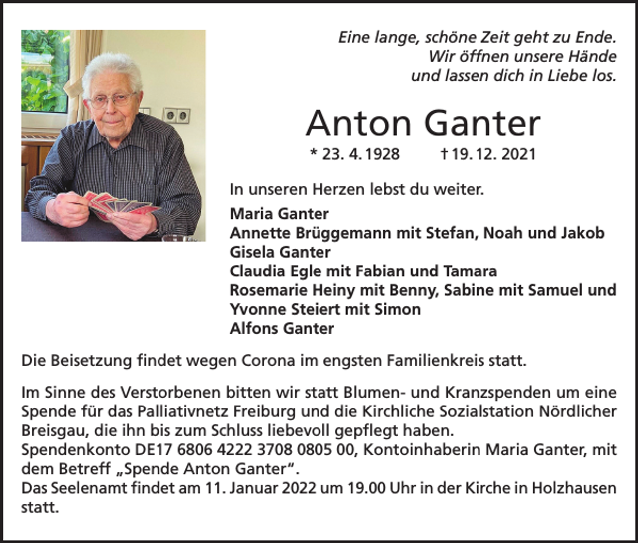 <p>Eine lange, schöne Zeit geht zu Ende.<br />Wir öffnen unsere Hände<br />und lassen dich in Liebe los.</p><p>Anton Ganter<br />* 23. 4. 1928</p><p>† 19. 12. 2021</p><p>In unseren Herzen lebst du weiter.<br />Maria Ganter<br />Annette Brüggemann mit Stefan, Noah und Jakob<br />Gisela Ganter<br />Claudia Egle mit Fabian und Tamara<br />Rosemarie Heiny mit Benny, Sabine mit Samuel und<br />Yvonne Steiert mit Simon<br />Alfons Ganter<br />Die Beisetzung findet wegen Corona im engsten Familienkreis statt.<br />Im Sinne des Verstorbenen bitten wir statt Blumen- und Kranzspenden um eine<br />Spende für das Palliativnetz Freiburg und die Kirchliche Sozialstation Nördlicher<br />Breisgau, die ihn bis zum Schluss liebevoll gepflegt haben.<br />Spendenkonto DE17 6806 4222 3705 00, Kontoinhaberin Maria Ganter, mit<br />dem Betreff „Spende Anton Ganter“.<br />Das Seelenamt findet am 11. Januar 2022 um 19.00 Uhr in der Kirche in Holzhausen<br />statt.</p>