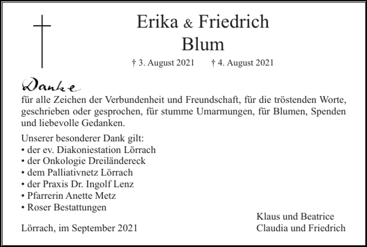 <p>Erika &amp; Friedrich<br />Blum<br />† 3. August 2021</p><p>† 4. August 2021</p><p>für alle Zeichen der Verbundenheit und Freundschaft, für die tröstenden Worte,<br />geschrieben oder gesprochen, für stumme Umarmungen, für Blumen, Spenden<br />und liebevolle Gedanken.<br />Unserer besonderer Dank gilt:<br />• der ev. Diakoniestation Lörrach<br />• der Onkologie Dreiländereck<br />• dem Palliativnetz Lörrach<br />• der Praxis Dr. Ingolf Lenz<br />• Pfarrerin Anette Metz<br />• Roser Bestattungen<br />Lörrach, im September 2021</p><p>Klaus und Beatrice<br />Claudia und Friedrich</p>