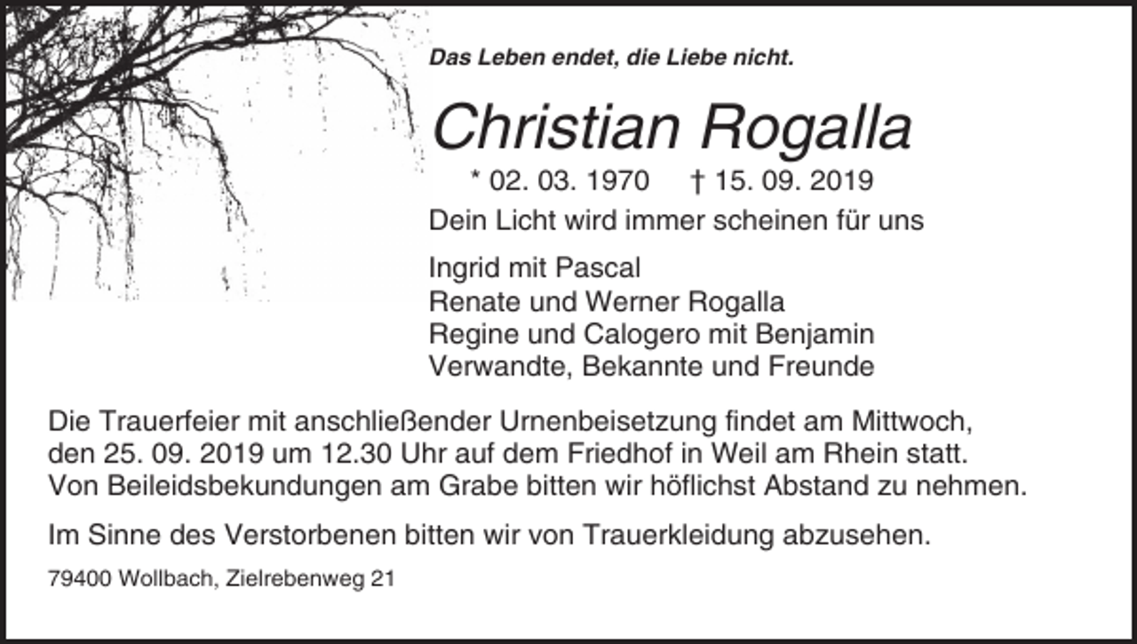 <p>Das Leben endet, die Liebe nicht.</p><p>Christian Rogalla<br />* 02. 03. 1970 † 15. 09. 2019<br />Dein Licht wird immer scheinen für uns<br />Ingrid mit Pascal<br />Renate und Werner Rogalla<br />Regine und Calogero mit Benjamin<br />Verwandte, Bekannte und Freunde<br />Die Trauerfeier mit anschließender Urnenbeisetzung findet am Mittwoch,<br />den 25. 09. 2019 um 12.30 Uhr auf dem Friedhof in Weil am Rhein statt.<br />Von Beileidsbekundungen am Grabe bitten wir höflichst Abstand zu nehmen.<br />Im Sinne des Verstorbenen bitten wir von Trauerkleidung abzusehen.<br />79400 Wollbach, Zielrebenweg 21</p>