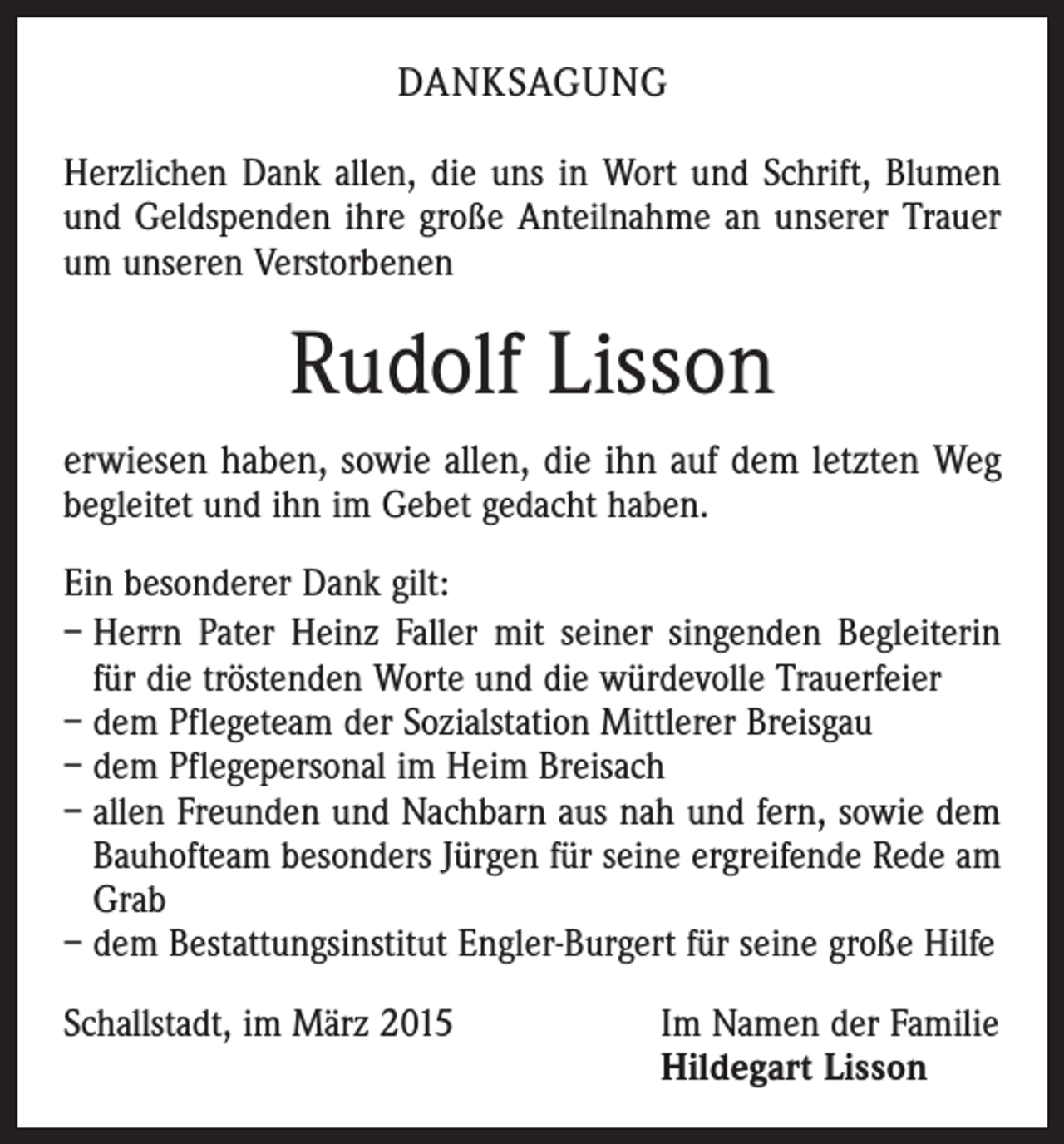 <p>DANKSAGUNG<br />Herzlichen Dank allen, die uns in Wort und Schrift, Blumen<br />und Geldspenden ihre große Anteilnahme an unserer Trauer<br />um unseren Verstorbenen</p><p>Rudolf Lisson<br />erwiesen haben, sowie allen, die ihn auf dem letzten Weg<br />begleitet und ihn im Gebet gedacht haben.<br />Ein besonderer Dank gilt:<br />– Herrn Pater Heinz Faller mit seiner singenden Begleiterin<br />für die tröstenden Worte und die würdevolle Trauerfeier<br />– dem Pflegeteam der Sozialstation Mittlerer Breisgau<br />– dem Pflegepersonal im Heim Breisach<br />– allen Freunden und Nachbarn aus nah und fern, sowie dem<br />Bauhofteam besonders Jürgen für seine ergreifende Rede am<br />Grab<br />– dem Bestattungsinstitut Engler-Burgert für seine große Hilfe<br />Schallstadt, im März 2015 Im Namen der Familie<br />Hildegart Lisson</p>