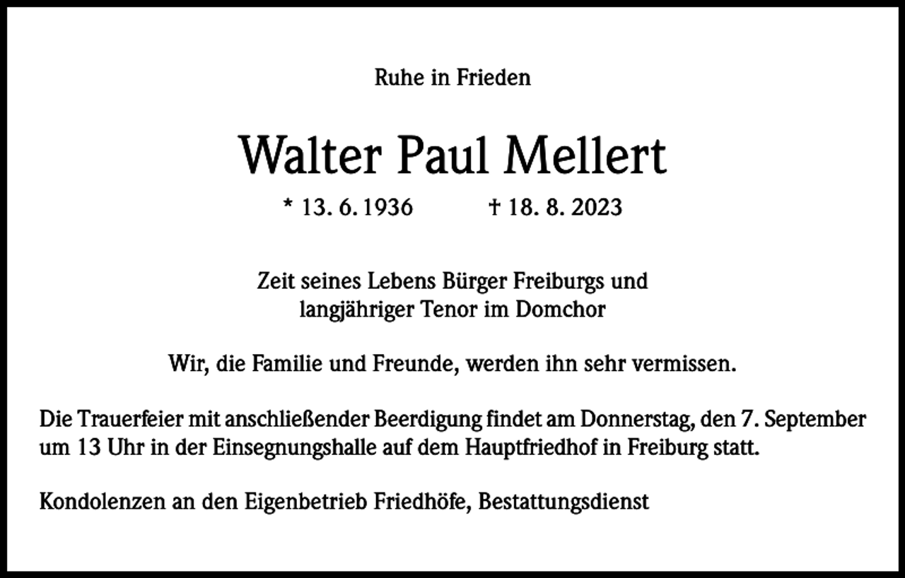 <p>Ruhe in Frieden</p><p>Walter Paul Mellert<br />* 13. 6. 1936 † 18. 8. 2023<br />Zeit seines Lebens Bürger Freiburgs und<br />langjähriger Tenor im Domchor<br />Wir, die Familie und Freunde, werden ihn sehr vermissen.<br />Die Trauerfeier mit anschließender Beerdigung findet am Donnerstag, den 7. September<br />um 13 Uhr in der Einsegnungshalle auf dem Hauptfriedhof in Freiburg statt.<br />Kondolenzen an den Eigenbetrieb Friedhöfe, Bestattungsdienst</p>