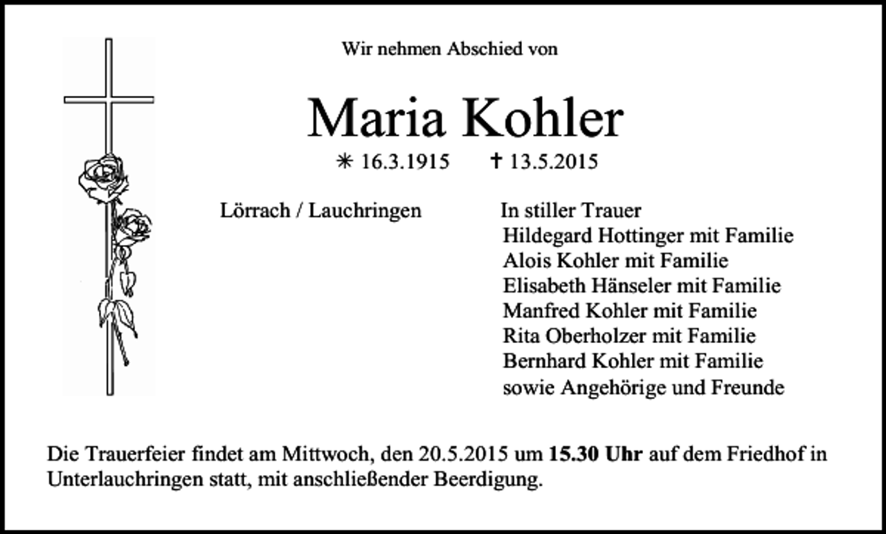 <p>Wir nehmen Abschied von</p><p>Maria Kohler<br /> 16.3.1915<br />Lörrach / Lauchringen</p><p> 13.5.2015<br />In stiller Trauer<br />Hildegard Hottinger mit Familie<br />Alois Kohler mit Familie<br />Elisabeth Hänseler mit Familie<br />Manfred Kohler mit Familie<br />Rita Oberholzer mit Familie<br />Bernhard Kohler mit Familie<br />sowie Angehörige und Freunde</p><p>Die Trauerfeier findet am Mittwoch, den 20.5.2015 um 15.30 Uhr auf dem Friedhof in<br />Unterlauchringen statt, mit anschließender Beerdigung.</p>