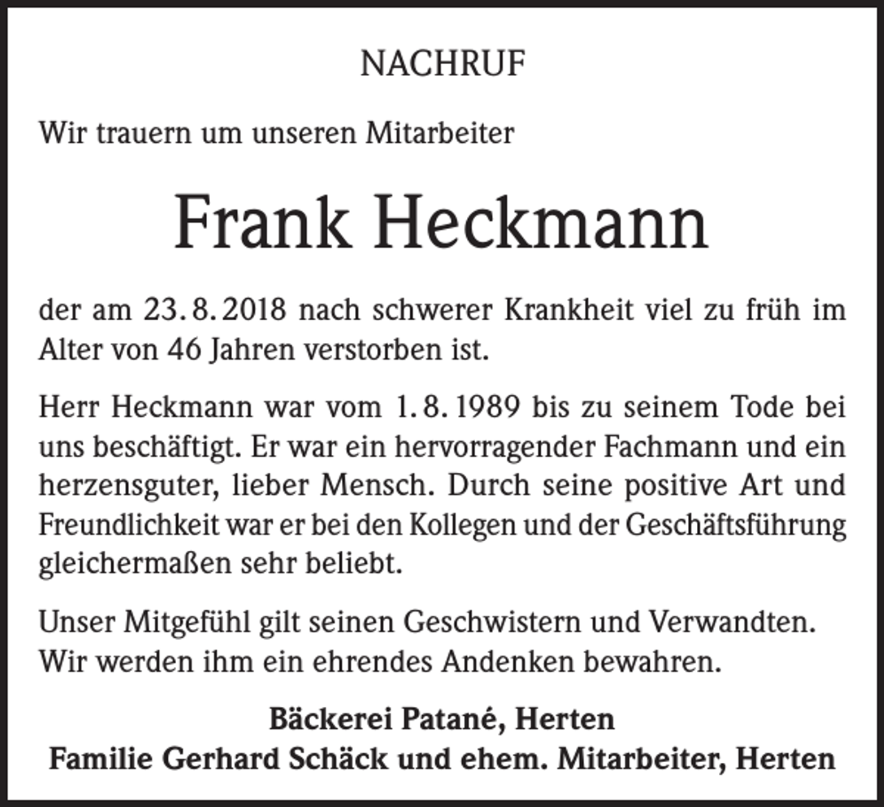 <p>NACHRUF<br />Wir trauern um unseren Mitarbeiter</p><p>Frank Heckmann<br />der am 23. 8. 2018 nach schwerer Krankheit viel zu früh im<br />Alter von 46 Jahren verstorben ist.<br />Herr Heckmann war vom 1. 8. 1989 bis zu seinem Tode bei<br />uns beschäftigt. Er war ein hervorragender Fachmann und ein<br />herzensguter, lieber Mensch. Durch seine positive Art und<br />Freundlichkeit war er bei den Kollegen und der Geschäftsführung<br />gleichermaßen sehr beliebt.<br />Unser Mitgefühl gilt seinen Geschwistern und Verwandten.<br />Wir werden ihm ein ehrendes Andenken bewahren.<br />Bäckerei Patané, Herten<br />Familie Gerhard Schäck und ehem. Mitarbeiter, Herten</p>