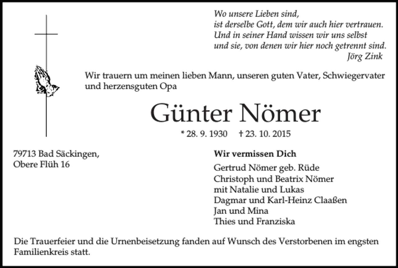 <p>Wo unsere Lieben sind,<br />ist derselbe Gott, dem wir auch hier vertrauen.<br />Und in seiner Hand wissen wir uns selbst<br />und sie, von denen wir hier noch getrennt sind.<br />Jörg Zink<br />Wir trauern um meinen lieben Mann, unseren guten Vater, Schwiegervater<br />und herzensguten Opa</p><p>Günter Nömer<br />* 28. 9. 1930</p><p>79713 Bad Säckingen,<br />Obere Flüh 16</p><p>† 23. 10. 2015</p><p>Wir vermissen Dich<br />Gertrud Nömer geb. Rüde<br />Christoph und Beatrix Nömer<br />mit Natalie und Lukas<br />Dagmar und Karl-Heinz Claaßen<br />Jan und Mina<br />Thies und Franziska</p><p>Die Trauerfeier und die Urnenbeisetzung fanden auf Wunsch des Verstorbenen im engsten<br />Familienkreis statt.</p>