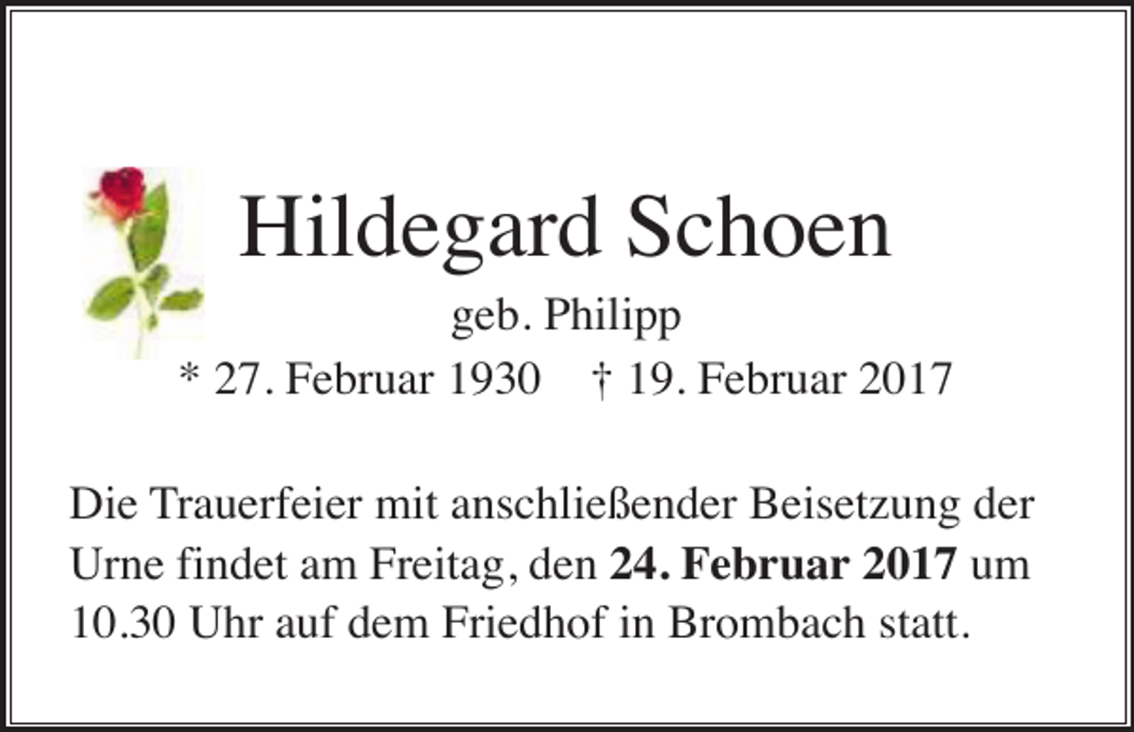 <p>Hildegard Schoen<br />geb. Philipp<br />* 27. Februar 1930 † 19. Februar 2017<br />Die Trauerfeier mit anschließender Beisetzung der<br />Urne findet am Freitag, den 24. Februar 2017 um<br />10.30 Uhr auf dem Friedhof in Brombach statt.</p>