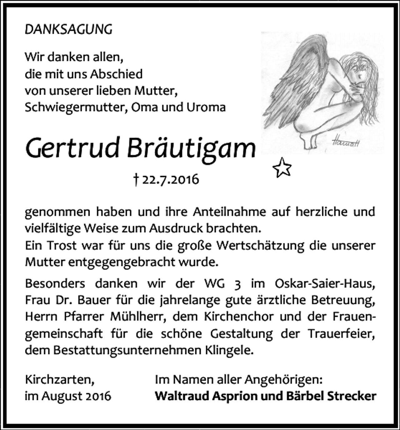 <p>DANKSAGUNG<br />Wir danken allen,<br />die mit uns Abschied<br />von unserer lieben Mutter,<br />Schwiegermutter, Oma und Uroma</p><p>Gertrud Bräutigam<br />† 22.7.2016<br />genommen haben und ihre Anteilnahme auf herzliche und<br />vielfältige Weise zum Ausdruck brachten.<br />Ein Trost war für uns die große Wertschätzung die unserer<br />Mutter entgegengebracht wurde.<br />Besonders danken wir der WG 3 im Oskar-Saier-Haus,<br />Frau Dr. Bauer für die jahrelange gute ärztliche Betreuung,<br />Herrn Pfarrer Mühlherr, dem Kirchenchor und der Frauengemeinschaft für die schöne Gestaltung der Trauerfeier,<br />dem Bestattungsunternehmen Klingele.<br />Kirchzarten,<br />im August 2016</p><p>Im Namen aller Angehörigen:<br />Waltraud Asprion und Bärbel Strecker</p>