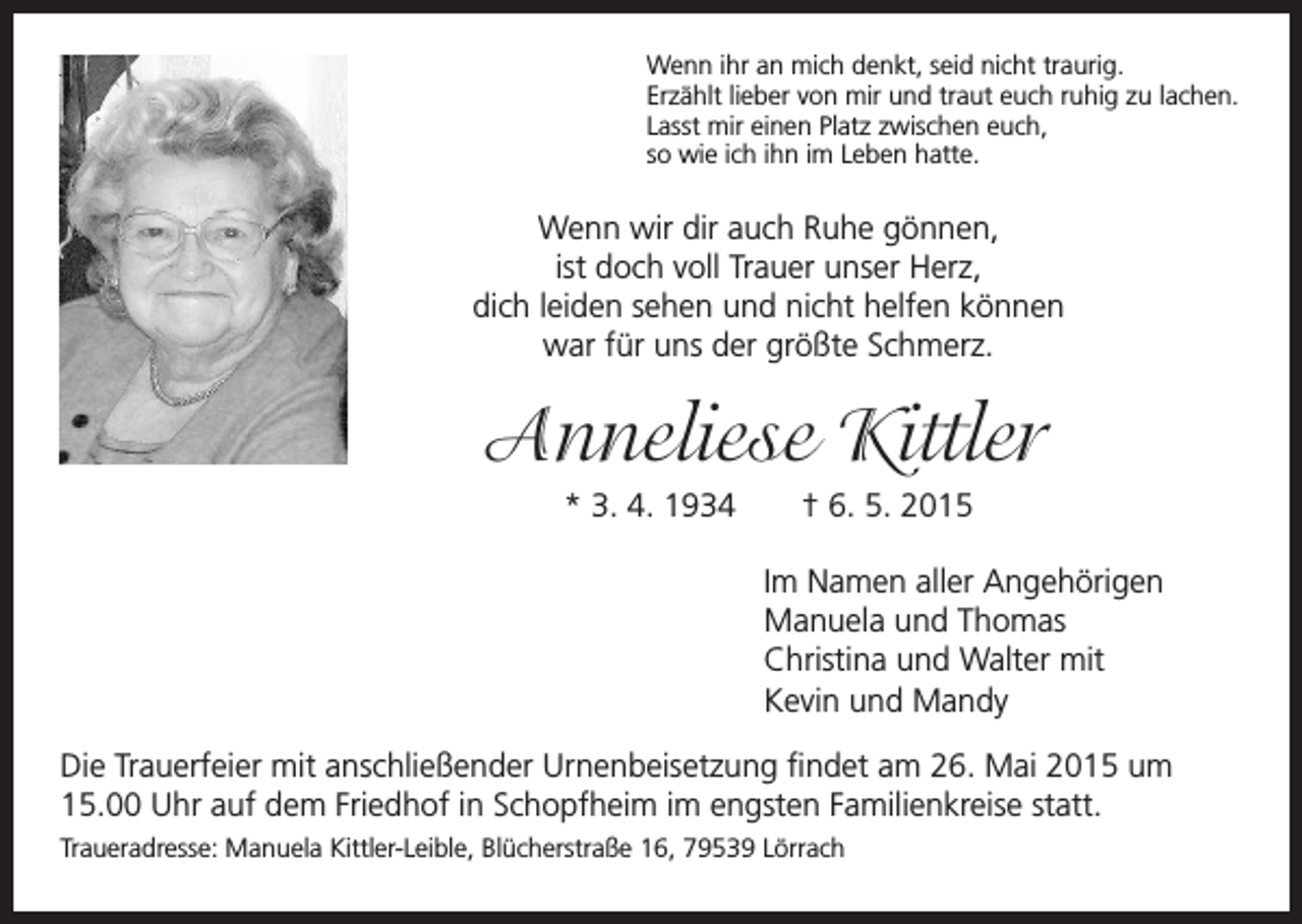 <p>Wenn ihr an mich denkt, seid nicht traurig.<br />Erzählt lieber von mir und traut euch ruhig zu lachen.<br />Lasst mir einen Platz zwischen euch,<br />so wie ich ihn im Leben hatte.</p><p>Wenn wir dir auch Ruhe gönnen,<br />ist doch voll Trauer unser Herz,<br />dich leiden sehen und nicht helfen können<br />war für uns der größte Schmerz.</p><p>Anneliese Kittler</p><p>* 3. 4. 1934 † 6. 5. 2015</p><p>Im Namen aller Angehörigen<br />Manuela und Thomas<br />Christina und Walter mit<br />Kevin und Mandy<br />Die Trauerfeier mit anschließender Urnenbeisetzung findet am 26. Mai 2015 um<br />15.00 Uhr auf dem Friedhof in Schopfheim im engsten Familienkreise statt.<br />Traueradresse: Manuela Kittler-Leible, Blücherstraße 16, 79539 Lörrach</p>