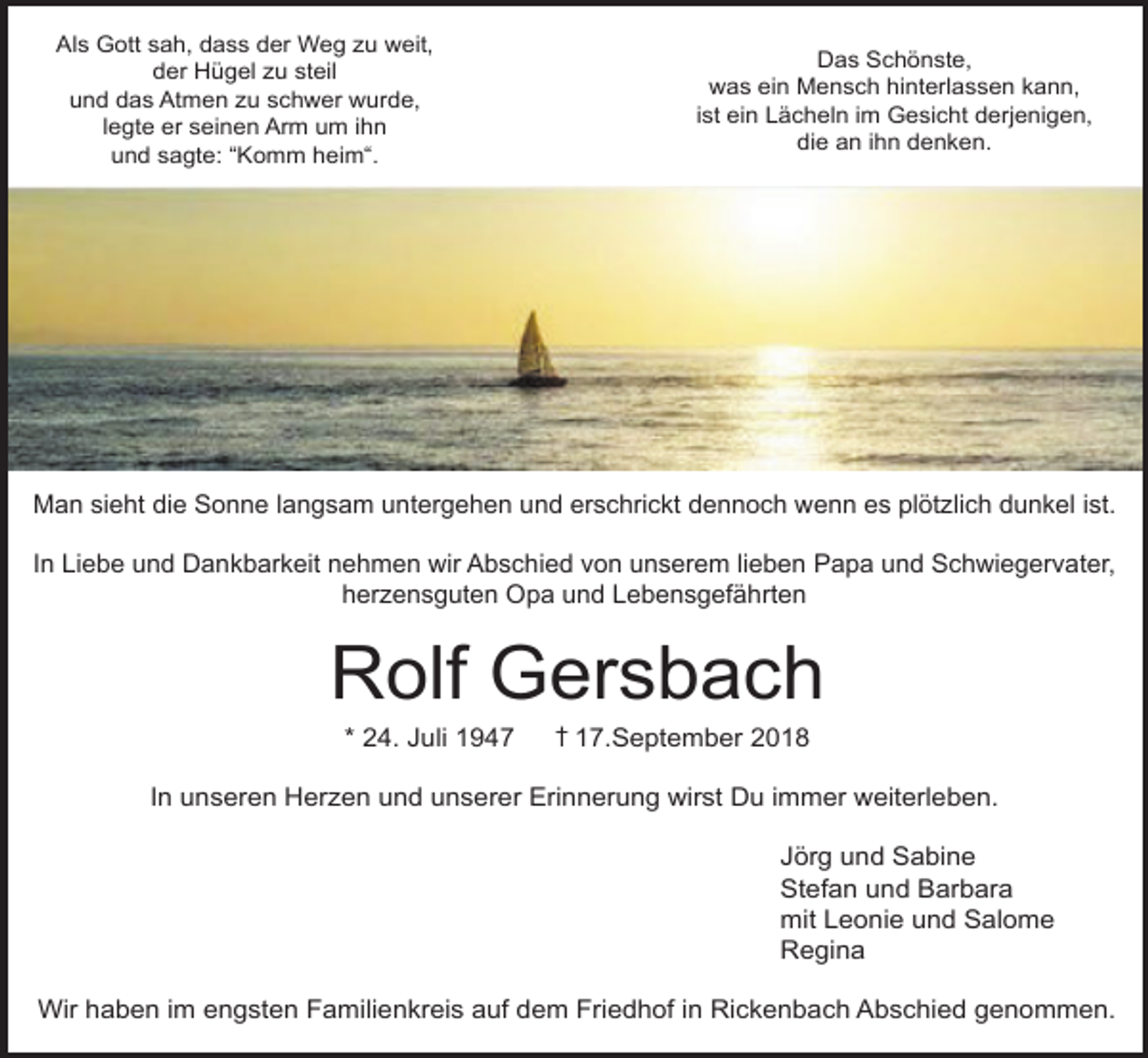 <p>Als Gott sah, dass der Weg zu weit,<br />der Hügel zu steil<br />und das Atmen zu schwer wurde,<br />legte er seinen Arm um ihn<br />und sagte: “Komm heim“.</p><p>Das Schönste,<br />was ein Mensch hinterlassen kann,<br />ist ein Lächeln im Gesicht derjenigen,<br />die an ihn denken.</p><p>Man sieht die Sonne langsam untergehen und erschrickt dennoch wenn es plötzlich dunkel ist.<br />In Liebe und Dankbarkeit nehmen wir Abschied von unserem lieben Papa und Schwiegervater,<br />herzensguten Opa und Lebensgefährten</p><p>Rolf Gersbach<br />* 24. Juli 1947</p><p>† 17.September 2018</p><p>In unseren Herzen und unserer Erinnerung wirst Du immer weiterleben.<br />Jörg und Sabine<br />Stefan und Barbara<br />mit Leonie und Salome<br />Regina<br />Wir haben im engsten Familienkreis auf dem Friedhof in Rickenbach Abschied genommen.</p>