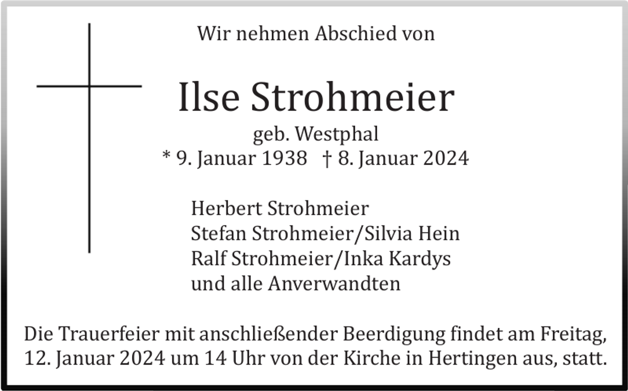 <p>Wir nehmen Abschied von</p><p>Ilse Strohmeier<br />geb. Westphal<br />* 9. Januar 1938 † 8. Januar 2024<br />Herbert Strohmeier<br />Stefan Strohmeier/Silvia Hein<br />Ralf Strohmeier/Inka Kardys<br />und alle Anverwandten<br />Die Trauerfeier mit anschließender Beerdigung findet am Freitag,<br />12. Januar 2024 um 14 Uhr von der Kirche in Hertingen aus, statt.</p>