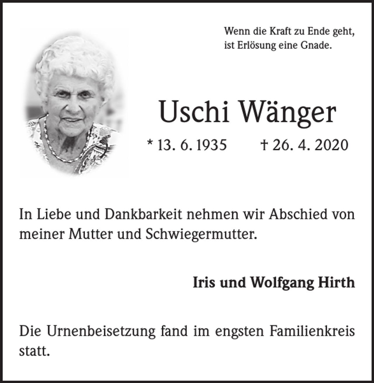 <p>Wenn die Kraft zu Ende geht,<br />ist Erlösung eine Gnade.</p><p>Uschi Wänger<br />* 13. 6. 1935 † 26. 4. 2020</p><p>In Liebe und Dankbarkeit nehmen wir Abschied von<br />meiner Mutter und Schwiegermutter.<br />Iris und Wolfgang Hirth<br />Die Urnenbeisetzung fand im engsten Familienkreis<br />statt.</p>