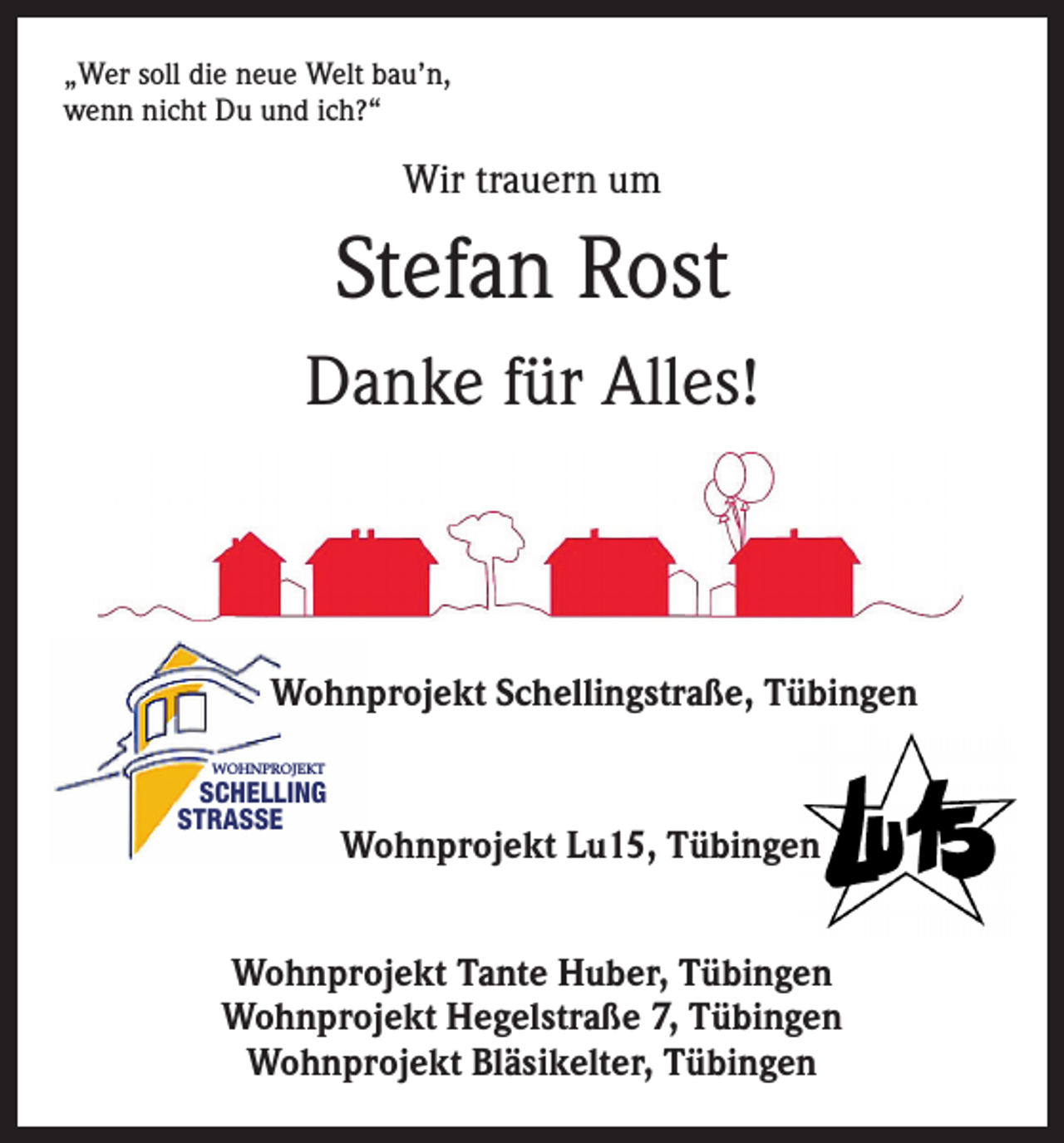 <p>„Wer soll die neue Welt bau’n,<br />wenn nicht Du und ich?“</p><p>Wir trauern um</p><p>Stefan Rost<br />Danke für Alles!</p><p>Wohnprojekt Schellingstraße, Tübingen<br />WOHNPROJEKT</p><p>SCHELLING<br />STRASSE</p><p>Wohnprojekt Lu15, Tübingen</p><p>Wohnprojekt Tante Huber, Tübingen<br />Wohnprojekt Hegelstraße 7, Tübingen<br />Wohnprojekt Bläsikelter, Tübingen</p>