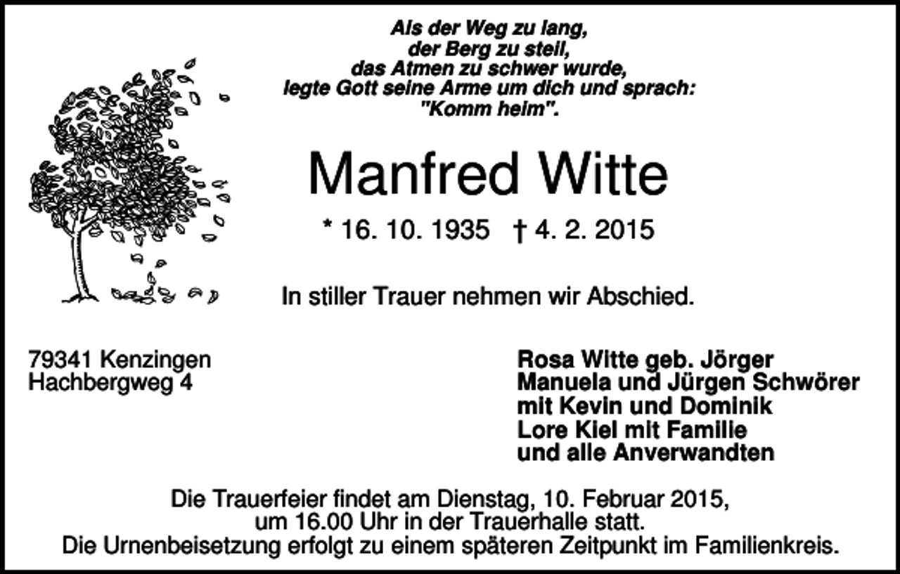 <p>Als der Weg zu lang,<br />der Berg zu steil,<br />das Atmen zu schwer wurde,<br />legte Gott seine Arme um dich und sprach:<br />"Komm heim".</p><p>Manfred Witte<br />* 16. 10. 1935 † 4. 2. 2015<br />In stiller Trauer nehmen wir Abschied.<br />79341 Kenzingen<br />Hachbergweg 4</p><p>Rosa Witte geb. Jörger<br />Manuela und Jürgen Schwörer<br />mit Kevin und Dominik<br />Lore Kiel mit Familie<br />und alle Anverwandten</p><p>Die Trauerfeier findet am Dienstag, 10. Februar 2015,<br />um 16.00 Uhr in der Trauerhalle statt.<br />Die Urnenbeisetzung erfolgt zu einem späteren Zeitpunkt im Familienkreis.</p>