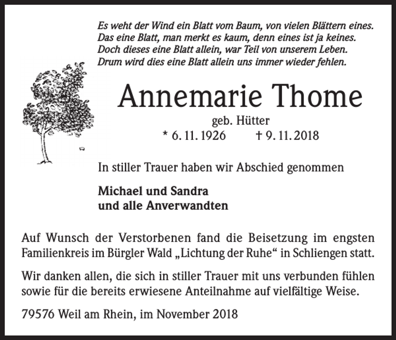<p>Es weht der Wind ein Blatt vom Baum, von vielen Blättern eines.<br />Das eine Blatt, man merkt es kaum, denn eines ist ja keines.<br />Doch dieses eine Blatt allein, war Teil von unserem Leben.<br />Drum wird dies eine Blatt allein uns immer wieder fehlen.</p><p>Annemarie Thome<br />geb. Hütter<br />* 6. 11. 1926<br />† 9. 11. 2018</p><p>In stiller Trauer haben wir Abschied genommen<br />Michael und Sandra<br />und alle Anverwandten<br />Auf Wunsch der Verstorbenen fand die Beisetzung im engsten<br />Familienkreis im Bürgler Wald „Lichtung der Ruhe“ in Schliengen statt.<br />Wir danken allen, die sich in stiller Trauer mit uns verbunden fühlen<br />sowie für die bereits erwiesene Anteilnahme auf vielfältige Weise.<br />79576 Weil am Rhein, im November 2018</p>