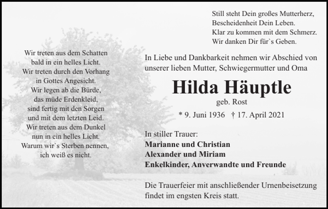 <p>Still steht Dein großes Mutterherz,<br />Bescheidenheit Dein Leben.<br />Klar zu kommen mit dem Schmerz.<br />Wir danken Dir für`s Geben.<br />Wir treten aus dem Schatten<br />bald in ein helles Licht.<br />Wir treten durch den Vorhang<br />in Gottes Angesicht.<br />Wir legen ab die Bürde,<br />das müde Erdenkleid,<br />sind fertig mit den Sorgen<br />und mit dem letzten Leid.<br />Wir treten aus dem Dunkel<br />nun in ein helles Licht.<br />Warum wir`s Sterben nennen,<br />ich weiß es nicht.</p><p>In Liebe und Dankbarkeit nehmen wir Abschied von<br />unserer lieben Mutter, Schwiegermutter und Oma</p><p>Hilda Häuptle<br />geb. Rost</p><p>* 9. Juni 1936 † 17. April 2021<br />In stiller Trauer:<br />Marianne und Christian<br />Alexander und Miriam<br />Enkelkinder, Anverwandte und Freunde<br />Die Trauerfeier mit anschließender Urnenbeisetzung<br />findet im engsten Kreis statt.</p>
