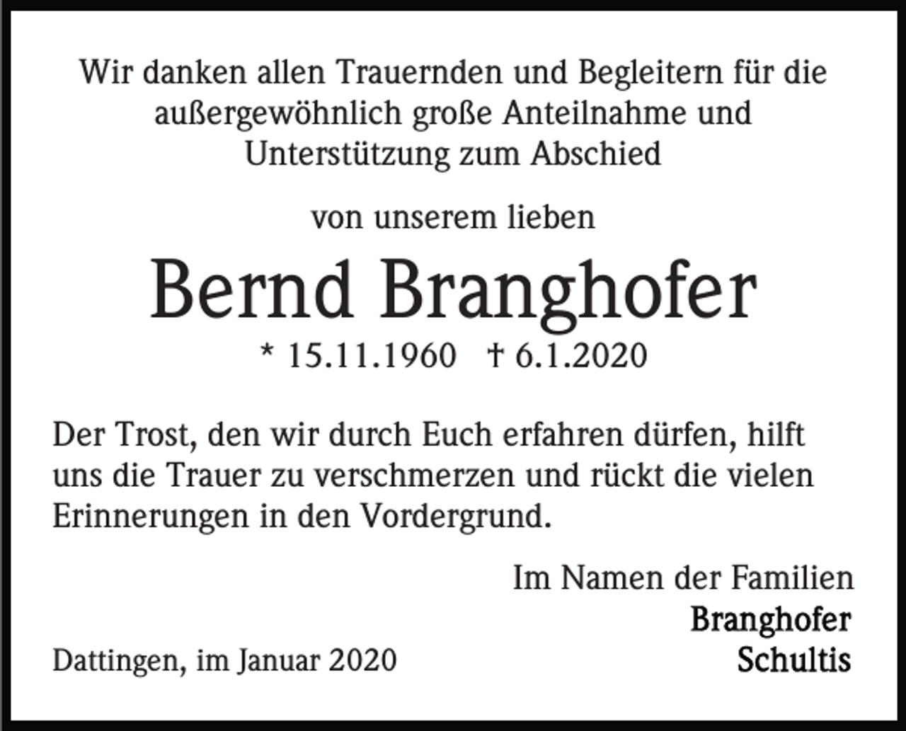 <p>Wir danken allen Trauernden und Begleitern für die<br />außergewöhnlich große Anteilnahme und<br />Unterstützung zum Abschied<br />von unserem lieben</p><p>Bernd Branghofer<br />* 15.11.1960 † 6.1.2020<br />Der Trost, den wir durch Euch erfahren dürfen, hilft<br />uns die Trauer zu verschmerzen und rückt die vielen<br />Erinnerungen in den Vordergrund.<br />Im Namen der Familien<br />Dattingen, im Januar 2020</p>