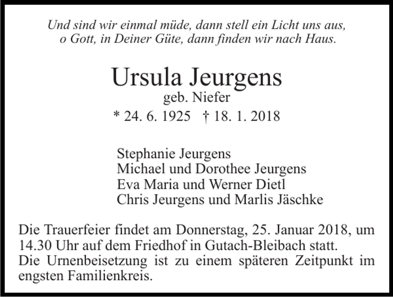 <p>Und sind wir einmal müde, dann stell ein Licht uns aus,<br />o Gott, in Deiner Güte, dann finden wir nach Haus.</p><p>Ursula Jeurgens<br />geb. Niefer<br />* 24. 6. 1925 † 18. 1. 2018</p><p>Stephanie Jeurgens<br />Michael und Dorothee Jeurgens<br />Eva Maria und Werner Dietl<br />Chris Jeurgens und Marlis Jäschke<br />Die Trauerfeier findet am Donnerstag, 25. Januar 2018, um<br />14.30 Uhr auf dem Friedhof in Gutach-Bleibach statt.<br />Die Urnenbeisetzung ist zu einem späteren Zeitpunkt im<br />engsten Familienkreis.</p>