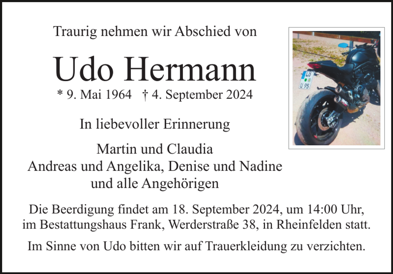 <p>Traurig nehmen wir Abschied von</p><p>Udo Hermann<br />* 9. Mai 1964 † 4. September 2024</p><p>In liebevoller Erinnerung<br />Martin und Claudia<br />Andreas und Angelika, Denise und Nadine<br />und alle Angehörigen<br />Die Beerdigung findet am 18. September 2024, um 14:00 Uhr,<br />im Bestattungshaus Frank, Werderstraße 38, in Rheinfelden statt.<br />Im Sinne von Udo bitten wir auf Trauerkleidung zu verzichten.</p>