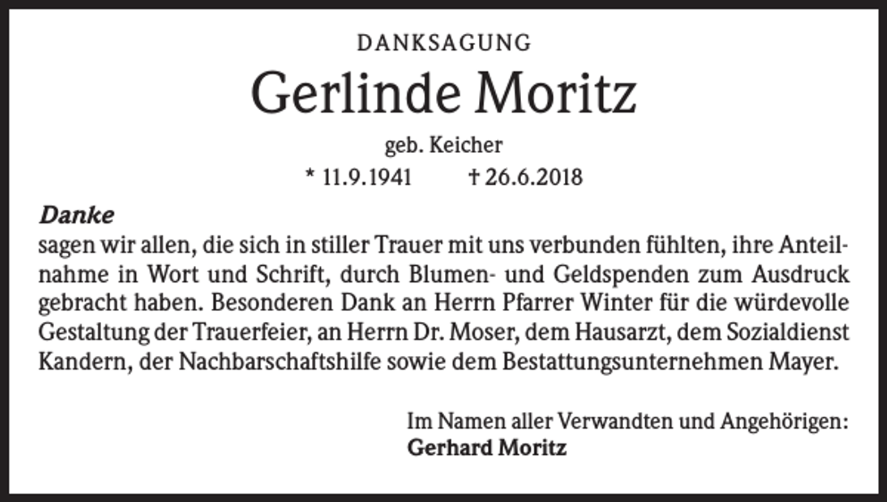 <p>DAN KS AGUN G</p><p>Gerlinde Moritz<br />geb. Keicher<br />* 11.9.1941<br />† 26.6.2018</p><p>Danke<br />sagen wir allen, die sich in stiller Trauer mit uns verbunden fühlten, ihre Anteilnahme in Wort und Schrift, durch Blumen- und Geldspenden zum Ausdruck<br />gebracht haben. Besonderen Dank an Herrn Pfarrer Winter für die würdevolle<br />Gestaltung der Trauerfeier, an Herrn Dr. Moser, dem Hausarzt, dem Sozialdienst<br />Kandern, der Nachbarschaftshilfe sowie dem Bestattungsunternehmen Mayer.<br />Im Namen aller Verwandten und Angehörigen:<br />Gerhard Moritz</p>