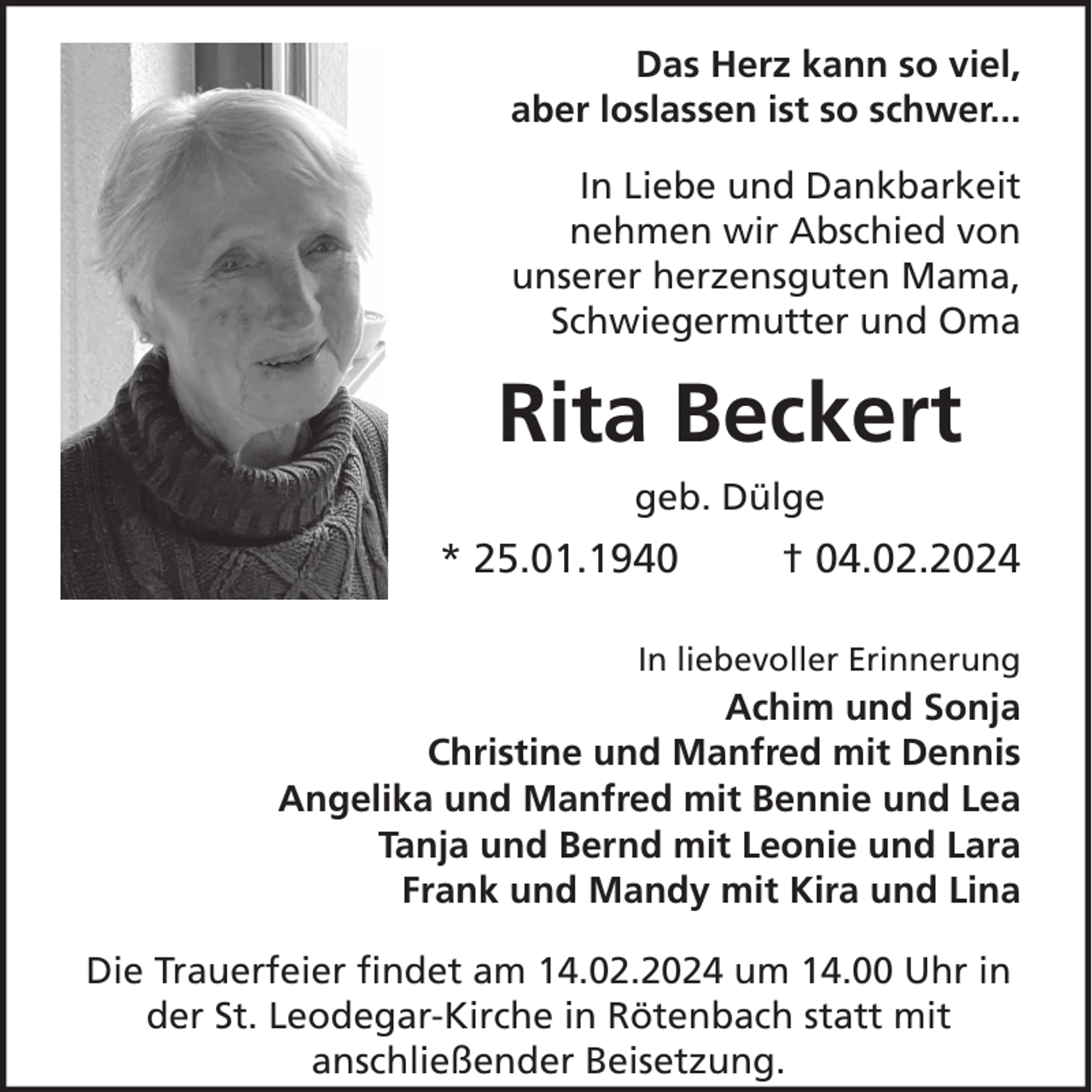 <p>Das Herz kann so viel,<br />aber loslassen ist so schwer...<br />In Liebe und Dankbarkeit<br />nehmen wir Abschied von<br />unserer herzensguten Mama,<br />Schwiegermutter und Oma</p><p>Rita Beckert<br />geb. Dülge</p><p>* 25.01.1940</p><p>† 04.02.2024</p><p>In liebevoller Erinnerung</p><p>Achim und Sonja<br />Christine und Manfred mit Dennis<br />Angelika und Manfred mit Bennie und Lea<br />Tanja und Bernd mit Leonie und Lara<br />Frank und Mandy mit Kira und Lina<br />Die Trauerfeier findet am 14.02.2024 um 14.00 Uhr in<br />der St. Leodegar-Kirche in Rötenbach statt mit<br />anschließender Beisetzung.</p>