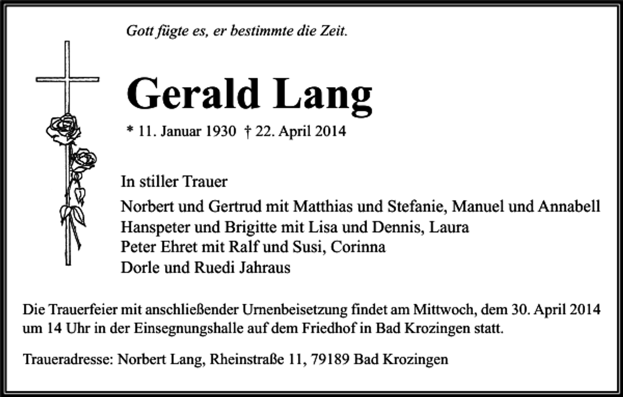 <p>Gott fügte es, er bestimmte die Zeit.</p><p>Gerald Lang<br />* 11. Januar 1930 † 22. April 2014</p><p>In stiller Trauer<br />Norbert und Gertrud mit Matthias und Stefanie, Manuel und Annabell<br />Hanspeter und Brigitte mit Lisa und Dennis, Laura<br />Peter Ehret mit Ralf und Susi, Corinna<br />Dorle und Ruedi Jahraus<br />Die Trauerfeier mit anschließender Urnenbeisetzung findet am Mittwoch, dem 30. April 2014<br />um 14 Uhr in der Einsegnungshalle auf dem Friedhof in Bad Krozingen statt.<br />Traueradresse: Norbert Lang, Rheinstraße 11, 79189 Bad Krozingen</p>