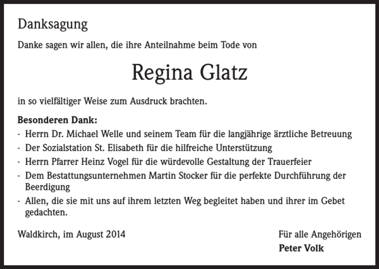 <p>Danksagung<br />Danke sagen wir allen, die ihre Anteilnahme beim Tode von</p><p>Regina Glatz<br />in so vielfältiger Weise zum Ausdruck brachten.<br />Besonderen Dank:<br />- Herrn Dr. Michael Welle und seinem Team für die langjährige ärztliche Betreuung<br />- Der Sozialstation St. Elisabeth für die hilfreiche Unterstützung<br />- Herrn Pfarrer Heinz Vogel für die würdevolle Gestaltung der Trauerfeier<br />- Dem Bestattungsunternehmen Martin Stocker für die perfekte Durchführung der<br />Beerdigung<br />- Allen, die sie mit uns auf ihrem letzten Weg begleitet haben und ihrer im Gebet<br />gedachten.<br />Waldkirch, im August 2014</p><p>Für alle Angehörigen<br />Peter Volk</p>