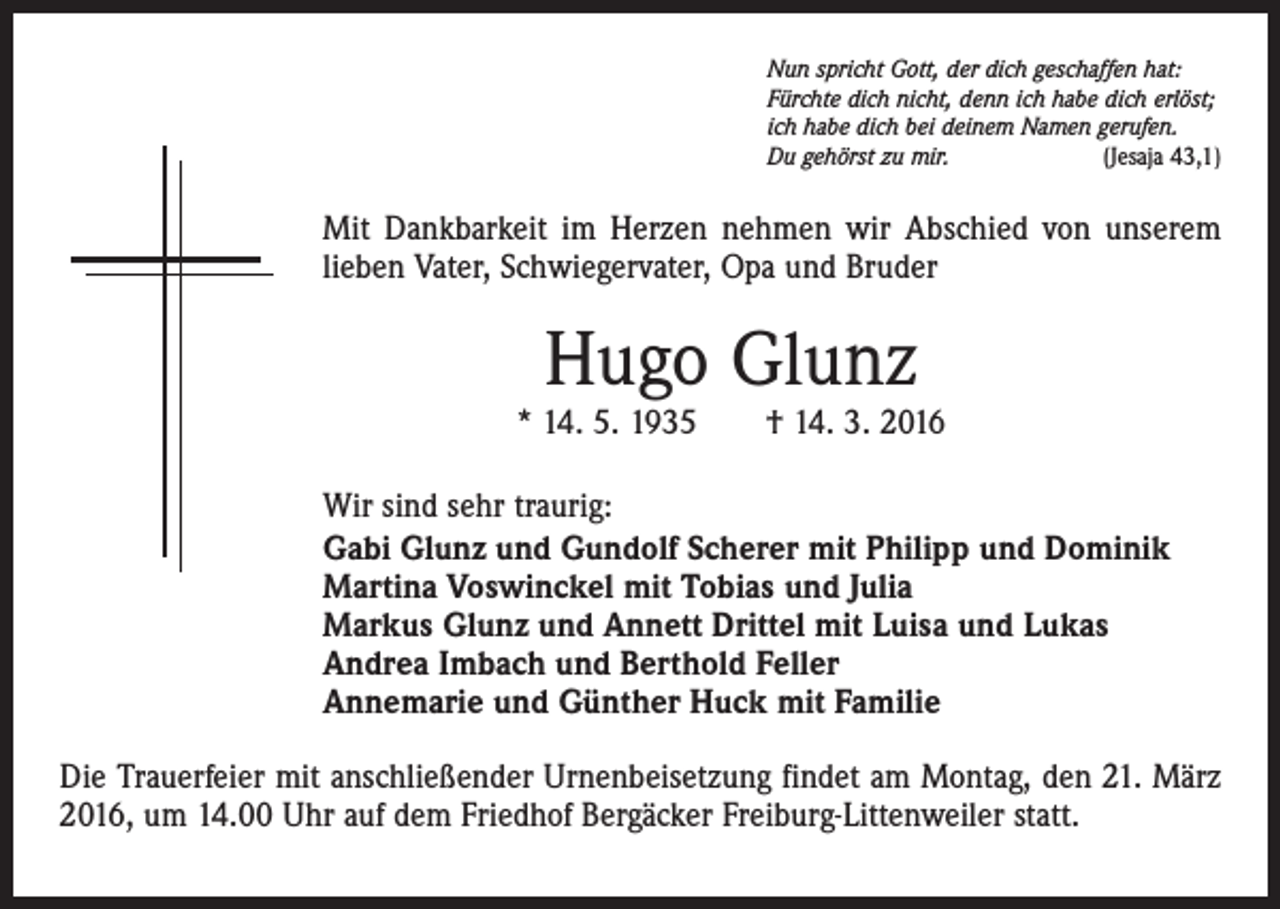 <p>Nun spricht Gott, der dich geschaffen hat:<br />Fürchte dich nicht, denn ich habe dich erlöst;<br />ich habe dich bei deinem Namen gerufen.<br />Du gehörst zu mir.<br />(Jesaja 43,1)</p><p>Mit Dankbarkeit im Herzen nehmen wir Abschied von unserem<br />lieben Vater, Schwiegervater, Opa und Bruder</p><p>Hugo Glunz</p><p>* 14. 5. 1935 † 14. 3. 2016<br />Wir sind sehr traurig:<br />Gabi Glunz und Gundolf Scherer mit Philipp und Dominik<br />Martina Voswinckel mit Tobias und Julia<br />Markus Glunz und Annett Drittel mit Luisa und Lukas<br />Andrea Imbach und Berthold Feller<br />Annemarie und Günther Huck mit Familie<br />Die Trauerfeier mit anschließender Urnenbeisetzung findet am Montag, den 21. März<br />2016, um 14.00 Uhr auf dem Friedhof Bergäcker Freiburg-Littenweiler statt.</p>