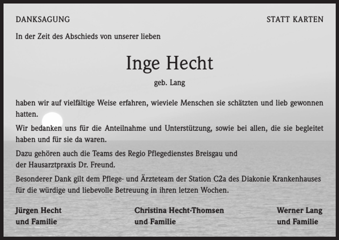<p>DANKSAGUNG</p><p>STATT KARTEN</p><p>In der Zeit des Abschieds von unserer lieben</p><p>Inge Hecht<br />geb. Lang<br />haben wir auf vielfältige Weise erfahren, wieviele Menschen sie schätzten und lieb gewonnen<br />hatten.<br />Wir bedanken uns für die Anteilnahme und Unterstützung, sowie bei allen, die sie begleitet<br />haben und für sie da waren.<br />Dazu gehören auch die Teams des Regio Pflegedienstes Breisgau und<br />der Hausarztpraxis Dr. Freund.<br />Besonderer Dank gilt dem Pflege- und Ärzteteam der Station C2a des Diakonie ­Krankenhauses<br />für die würdige und liebevolle Betreuung in ihren letzen Wochen.<br />Jürgen Hecht<br />und Familie</p><p>Christina Hecht-Thomsen<br />und Familie</p><p>Werner Lang<br />und Familie</p>