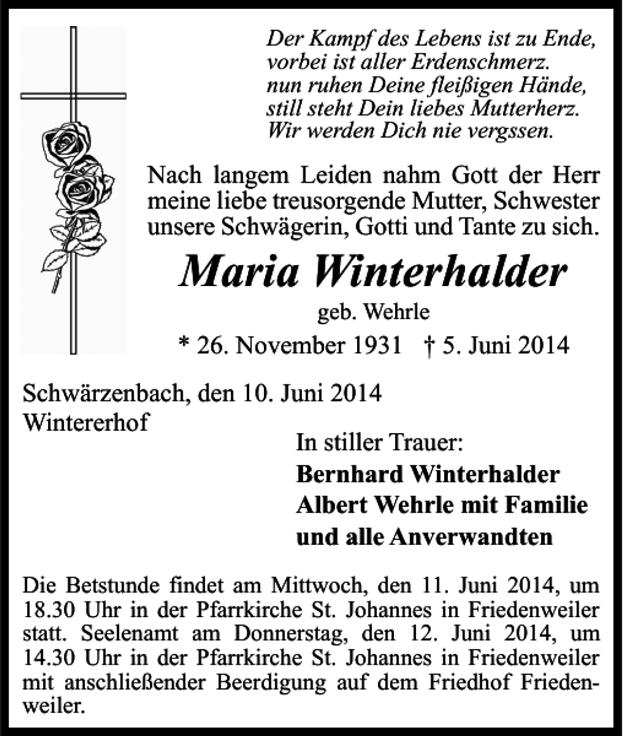 <p>Der Kampf des Lebens ist zu Ende,<br />vorbei ist aller Erdenschmerz.<br />nun ruhen Deine fleißigen Hände,<br />still steht Dein liebes Mutterherz.<br />Wir werden Dich nie vergssen.</p><p>Nach langem Leiden nahm Gott der Herr<br />meine liebe treusorgende Mutter, Schwester<br />unsere Schwägerin, Gotti und Tante zu sich.</p><p>Maria Winterhalder<br />geb. Wehrle</p><p>* 26. November 1931 † 5. Juni 2014<br />Schwärzenbach, den 10. Juni 2014<br />Wintererhof<br />In stiller Trauer:<br />Bernhard Winterhalder<br />Albert Wehrle mit Familie<br />und alle Anverwandten<br />Die Betstunde findet am Mittwoch, den 11. Juni 2014, um<br />18.30 Uhr in der Pfarrkirche St. Johannes in Friedenweiler<br />statt. Seelenamt am Donnerstag, den 12. Juni 2014, um<br />14.30 Uhr in der Pfarrkirche St. Johannes in Friedenweiler<br />mit anschließender Beerdigung auf dem Friedhof Friedenweiler.</p>