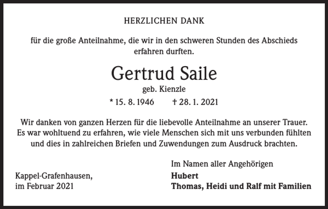 <p>HERZLICHEN DANK<br />für die große Anteilnahme, die wir in den schweren Stunden des Abschieds<br />erfahren durften.</p><p>Gertrud Saile</p><p>geb. Kienzle<br />* 15. 8. 1946 † 28. 1. 2021<br />Wir danken von ganzen Herzen für die liebevolle Anteilnahme an unserer Trauer.<br />Es war wohltuend zu erfahren, wie viele Menschen sich mit uns verbunden fühlten<br />und dies in zahlreichen Briefen und Zuwendungen zum Ausdruck brachten.</p><p>Kappel-Grafenhausen,<br />im Februar 2021</p><p>Im Namen aller Angehörigen<br />Hubert<br />Thomas, Heidi und Ralf mit Familien</p>
