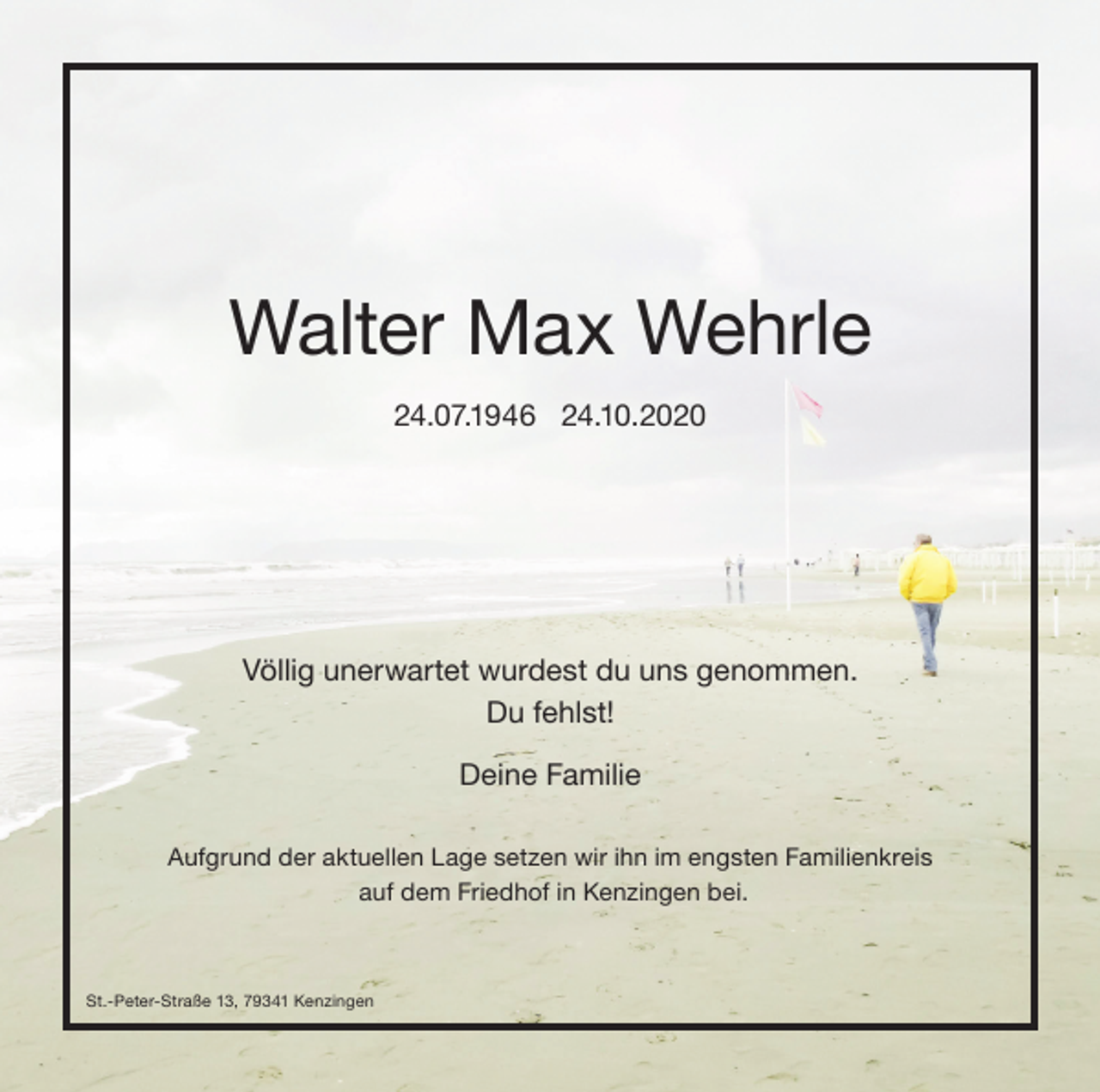<p>Walter Max Wehrle<br />24.07.1946 24.10.2020</p><p>Völlig unerwartet wurdest du uns genommen.<br />Du fehlst!<br />Deine Familie<br />Aufgrund der aktuellen Lage setzen wir ihn im engsten Familienkreis<br />auf dem Friedhof in Kenzingen bei.</p><p>St.-Peter-Straße 13, 79341 Kenzingen</p>