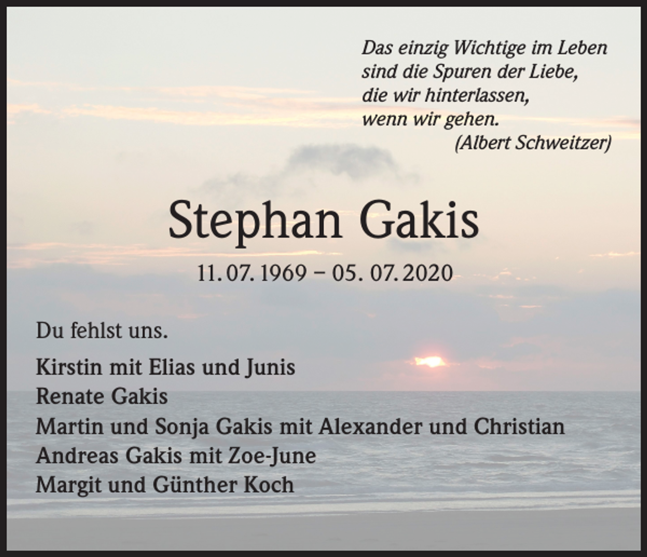 <p>Das einzig Wichtige im Leben<br />sind die Spuren der Liebe,<br />die wir hinterlassen,<br />wenn wir gehen.</p><p>(Albert Schweitzer)</p><p>Stephan Gakis<br />11. 07. 1969 – 05. 07. 2020<br />Du fehlst uns.<br />Kirstin mit Elias und Junis<br />Renate Gakis<br />Martin und Sonja Gakis mit Alexander und Christian<br />Andreas Gakis mit Zoe-June<br />Margit und Günther Koch</p>