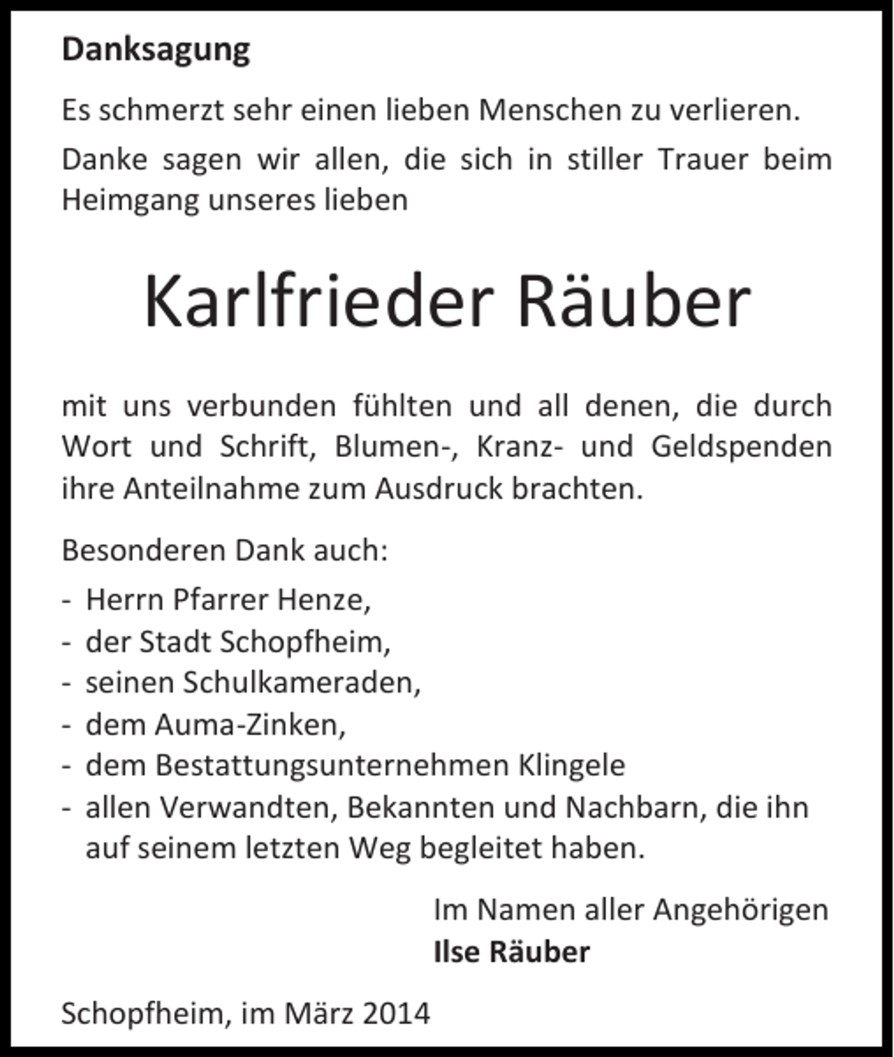 <p>Danksagung<br />Es schmerzt sehr einen lieben Menschen zu verlieren.<br />Danke sagen wir allen, die sich in stiller Trauer beim<br />Heimgang unseres lieben</p><p>Karlfrieder Räuber<br />mit uns verbunden fühlten und all denen, die durch<br />Wort und Schrift, Blumen-, Kranz- und Geldspenden<br />ihre Anteilnahme zum Ausdruck brachten.<br />Besonderen Dank auch:<br />- Herrn Pfarrer Henze,<br />- der Stadt Schopfheim,<br />- seinen Schulkameraden,<br />- dem Auma-Zinken,<br />- dem Bestattungsunternehmen Klingele<br />- allen Verwandten, Bekannten und Nachbarn, die ihn<br />auf seinem letzten Weg begleitet haben.<br />Im Namen aller Angehörigen<br />Ilse Räuber<br />Schopfheim, im März 2014</p>