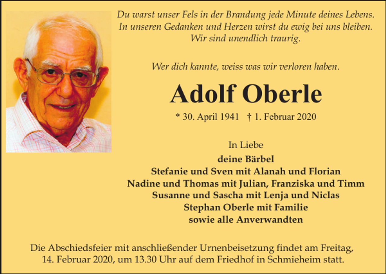<p>Du warst unser Fels in der Brandung jede Minute deines Lebens.<br />In unseren Gedanken und Herzen wirst du ewig bei uns bleiben.<br />Wir sind unendlich traurig.<br />Wer dich kannte, weiss was wir verloren haben.</p><p>Adolf Oberle<br />* 30. April 1941 † 1. Februar 2020<br />In Liebe<br />deine Bärbel<br />Stefanie und Sven mit Alanah und Florian<br />Nadine und Thomas mit Julian, Franziska und Timm<br />Susanne und Sascha mit Lenja und Niclas<br />Stephan Oberle mit Familie<br />sowie alle Anverwandten<br />Die Abschiedsfeier mit anschließender Urnenbeisetzung findet am Freitag,<br />14. Februar 2020, um 13.30 Uhr auf dem Friedhof in Schmieheim statt.</p>