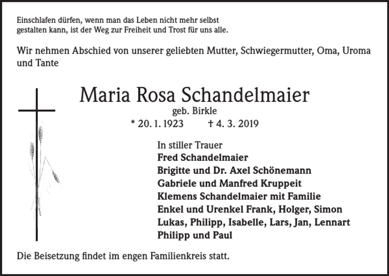 <p>Einschlafen dürfen, wenn man das Leben nicht mehr selbst<br />gestalten kann, ist der Weg zur Freiheit und Trost für uns alle.</p><p>Wir nehmen Abschied von unserer geliebten Mutter, Schwiegermutter, Oma, Uroma<br />und Tante</p><p>Maria Rosa Schandelmaier<br />geb. Birkle<br />* 20. 1. 1923<br />† 4. 3. 2019</p><p>In stiller Trauer<br />Fred Schandelmaier<br />Brigitte und Dr. Axel Schönemann<br />Gabriele und Manfred Kruppeit<br />Klemens Schandelmaier mit Familie<br />Enkel und Urenkel Frank, Holger, Simon<br />Lukas, Philipp, Isabelle, Lars, Jan, Lennart<br />Philipp und Paul<br />Die Beisetzung findet im engen Familienkreis statt.</p>