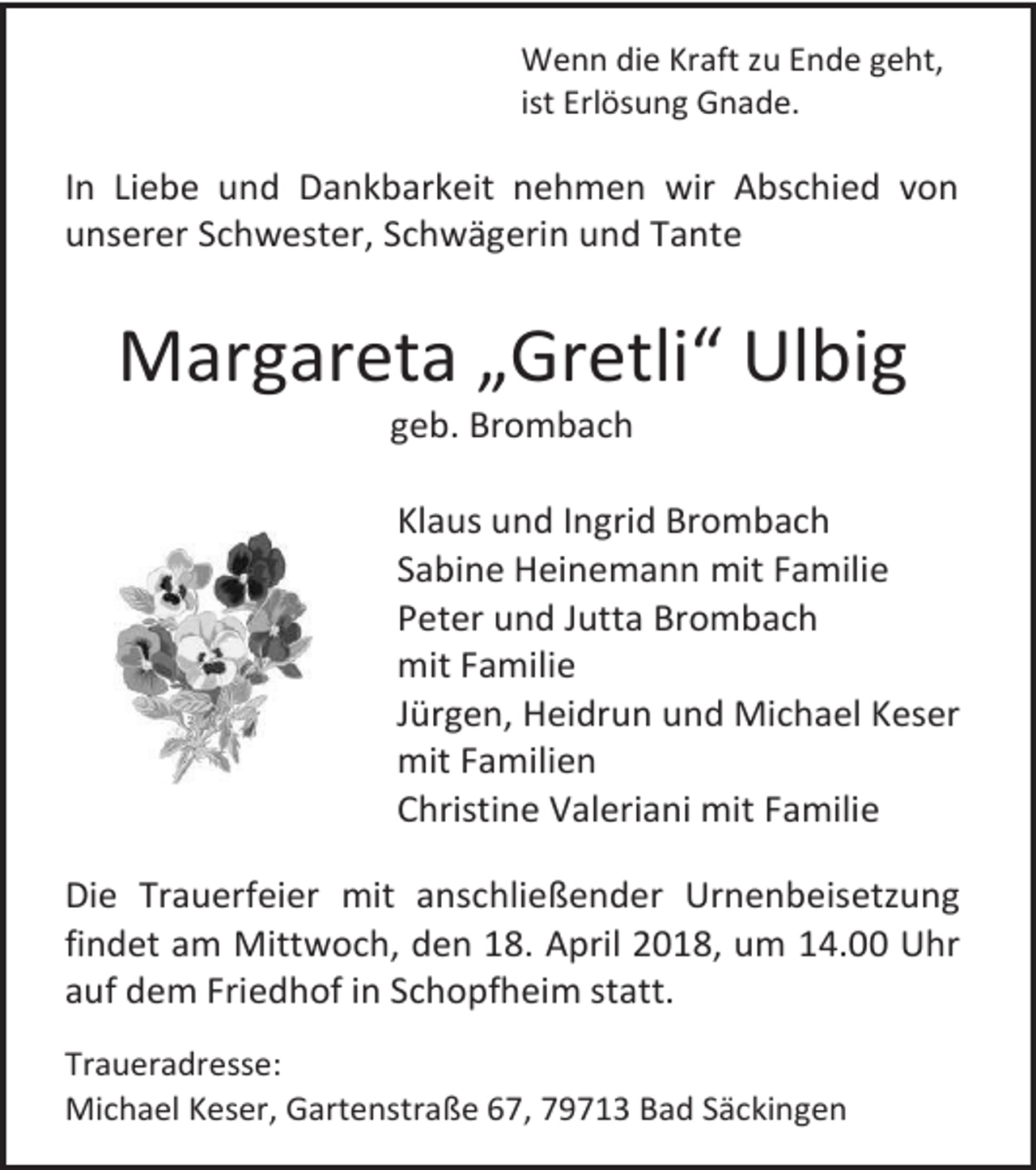 <p>Wenn die Kraft zu Ende geht,<br />ist Erlösung Gnade.</p><p>In Liebe und Dankbarkeit nehmen wir Abschied von<br />unserer Schwester, Schwägerin und Tante</p><p>Margareta „Gretli“ Ulbig<br />geb. Brombach</p><p>Klaus und Ingrid Brombach<br />Sabine Heinemann mit Familie<br />Peter und Jutta Brombach<br />mit Familie<br />Jürgen, Heidrun und Michael Keser<br />mit Familien<br />Christine Valeriani mit Familie<br />Die Trauerfeier mit anschließender Urnenbeisetzung<br />findet am Mittwoch, den 18. April 2018, um 14.00 Uhr<br />auf dem Friedhof in Schopfheim statt.<br />Traueradresse:<br />Michael Keser, Gartenstraße 67, 79713 Bad Säckingen</p>