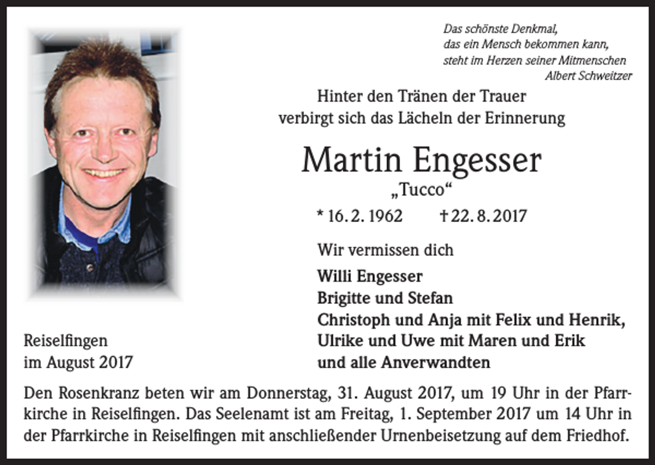 <p>Das schönste Denkmal,<br />das ein Mensch bekommen kann,<br />steht im Herzen seiner Mitmenschen</p><p>Albert Schweitzer</p><p>Hinter den Tränen der Trauer<br />verbirgt sich das Lächeln der Erinnerung</p><p>Martin Engesser<br />„Tucco“</p><p>* 16. 2. 1962</p><p>Reiselfingen<br />im August 2017</p><p>† 22. 8. 2017</p><p>Wir vermissen dich<br />Willi Engesser<br />Brigitte und Stefan<br />Christoph und Anja mit Felix und Henrik,<br />Ulrike und Uwe mit Maren und Erik<br />und alle Anverwandten</p><p>Den Rosenkranz beten wir am Donnerstag, 31. August 2017, um 19 Uhr in der Pfarrkirche in Reiselfingen. Das Seelenamt ist am Freitag, 1. September 2017 um 14 Uhr in<br />der Pfarrkirche in Reiselfingen mit anschließender Urnenbeisetzung auf dem Friedhof.</p>