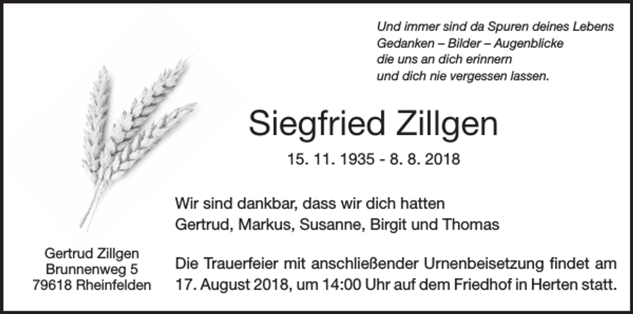 <p>Und immer sind da Spuren deines Lebens<br />Gedanken – Bilder – Augenblicke<br />die uns an dich erinnern<br />und dich nie vergessen lassen.</p><p>Siegfried Zillgen<br />15. 11. 1935 - 8. 8. 2018<br />Wir sind dankbar, dass wir dich hatten<br />Gertrud, Markus, Susanne, Birgit und Thomas<br />Gertrud Zillgen<br />Brunnenweg 5<br />79618 Rheinfelden</p><p>Die Trauerfeier mit anschließender Urnenbeisetzung findet am<br />17. August 2018, um 14:00 Uhr auf dem Friedhof in Herten statt.</p>