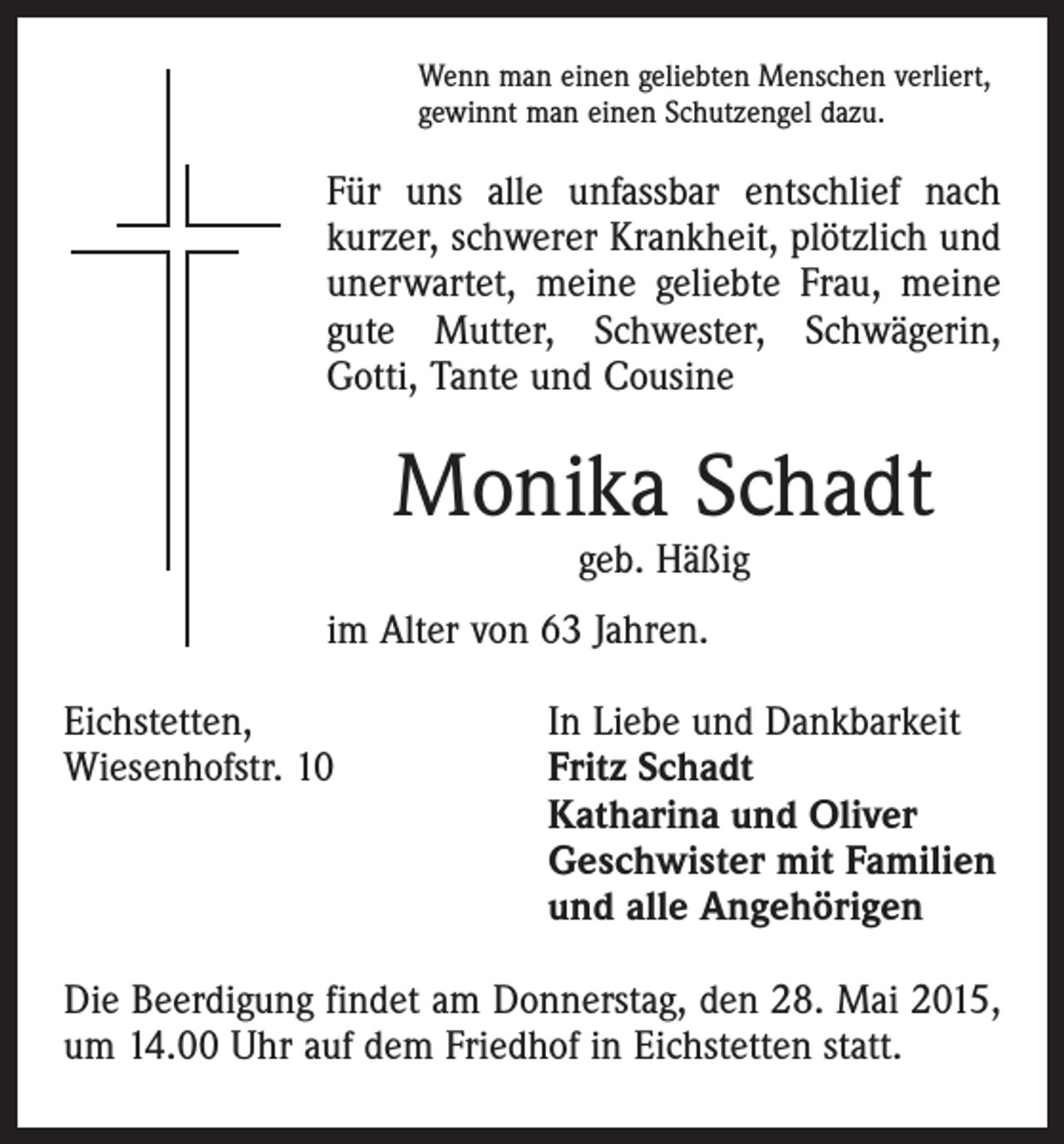 <p>Wenn man einen geliebten Menschen verliert,<br />gewinnt man einen Schutzengel dazu.</p><p>Für uns alle unfassbar entschlief nach<br />­kurzer, schwerer Krankheit, plötzlich und<br />unerwartet, meine geliebte Frau, meine<br />gute Mutter, Schwester, Schwägerin,<br />­Gotti, Tante und Cousine</p><p>Monika Schadt<br />geb. Häßig</p><p>im Alter von 63 Jahren.<br />Eichstetten,<br />In Liebe und Dankbarkeit<br />Wiesenhofstr. 10 Fritz Schadt<br />Katharina und Oliver<br />Geschwister mit Familien<br />und alle Angehörigen<br />Die Beerdigung findet am Donnerstag, den 28. Mai 2015,<br />um 14.00 Uhr auf dem Friedhof in Eichstetten statt.</p>