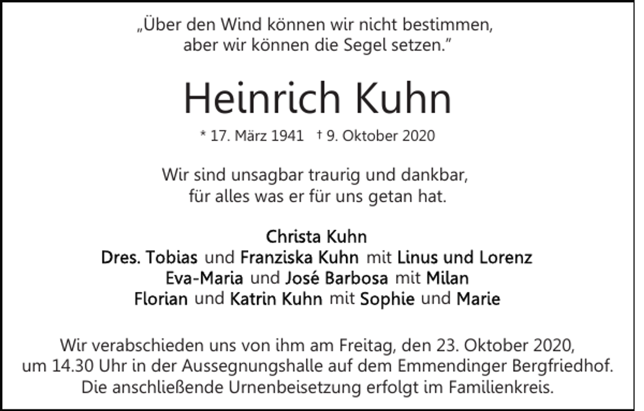 <p>„Über den Wind können wir nicht bestimmen,<br />aber wir können die Segel setzen.”</p><p>Heinrich Kuhn<br />* 17. März 1941 † 9. Oktober 2020</p><p>Wir sind unsagbar traurig und dankbar,<br />für alles was er für uns getan hat.<br />und</p><p>mit<br />und</p><p>und</p><p>mit<br />mit</p><p>und</p><p>Wir verabschieden uns von ihm am Freitag, den 23. Oktober 2020,<br />um 14.30 Uhr in der Aussegnungshalle auf dem Emmendinger Bergfriedhof.<br />Die anschließende Urnenbeisetzung erfolgt im Familienkreis.</p>