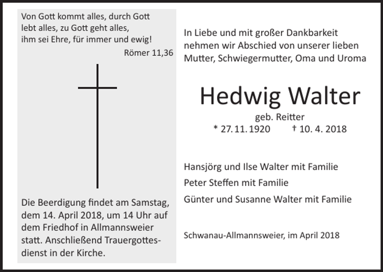 <p>Von Gott kommt alles, durch Gott<br />lebt alles, zu Gott geht alles,<br />ihm sei Ehre, für immer und ewig!</p><p>Römer 11,36</p><p>In Liebe und mit großer Dankbarkeit<br />nehmen wir Abschied von unserer lieben<br />Mutter, Schwiegermutter, Oma und Uroma</p><p>Hedwig Walter<br />geb. Reitter<br />* 27. 11. 1920<br />† 10. 4. 2018</p><p>Hansjörg und Ilse Walter mit Familie<br />Peter Steffen mit Familie<br />Die Beerdigung findet am Samstag,<br />dem 14. April 2018, um 14 Uhr auf<br />dem Friedhof in Allmannsweier<br />statt. Anschließend Trauergottesdienst in der Kirche.</p><p>Günter und Susanne Walter mit Familie<br />Schwanau-Allmannsweier, im April 2018</p>