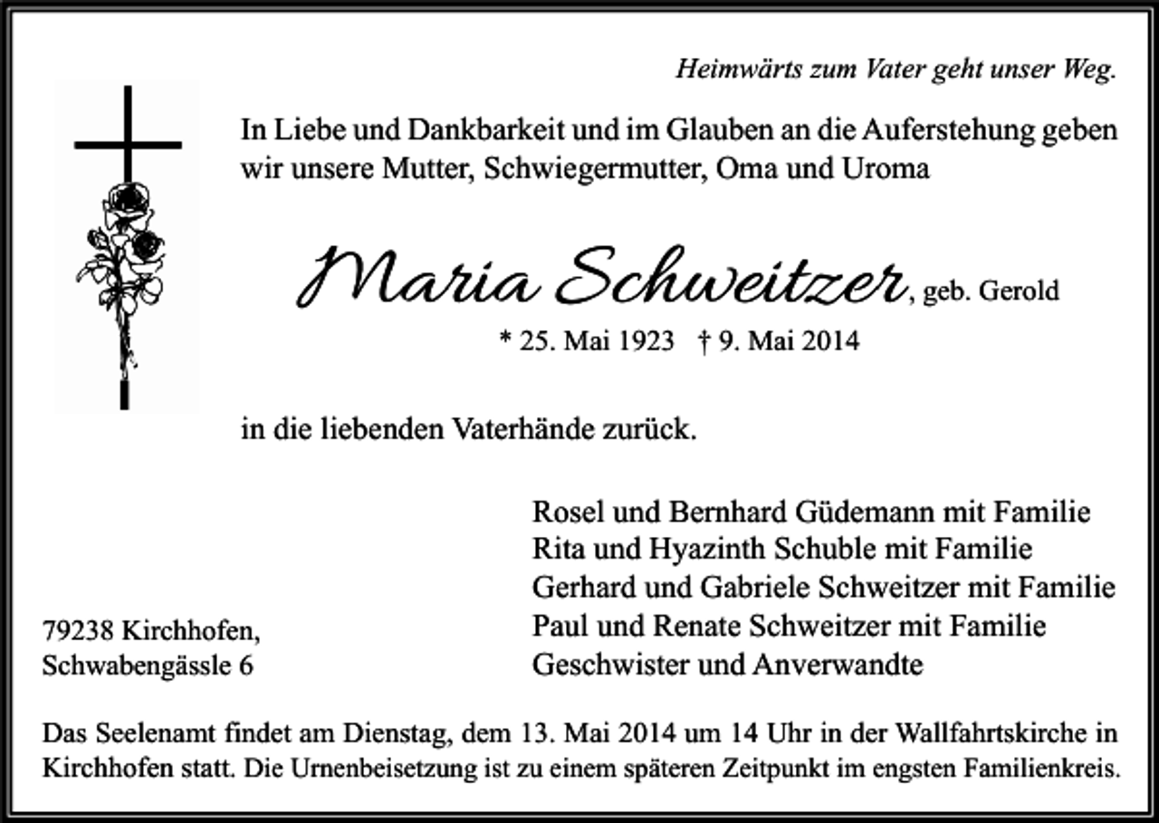 <p>Heimwärts zum Vater geht unser Weg.</p><p>In Liebe und Dankbarkeit und im Glauben an die Auferstehung geben<br />wir unsere Mutter, Schwiegermutter, Oma und Uroma</p><p>Maria Schweitzer</p><p>, geb. Gerold</p><p>* 25. Mai 1923 † 9. Mai 2014</p><p>in die liebenden Vaterhände zurück.</p><p>79238 Kirchhofen,<br />Schwabengässle 6</p><p>Rosel und Bernhard Güdemann mit Familie<br />Rita und Hyazinth Schuble mit Familie<br />Gerhard und Gabriele Schweitzer mit Familie<br />Paul und Renate Schweitzer mit Familie<br />Geschwister und Anverwandte</p><p>Das Seelenamt findet am Dienstag, dem 13. Mai 2014 um 14 Uhr in der Wallfahrtskirche in<br />Kirchhofen statt. Die Urnenbeisetzung ist zu einem späteren Zeitpunkt im engsten Familienkreis.</p>