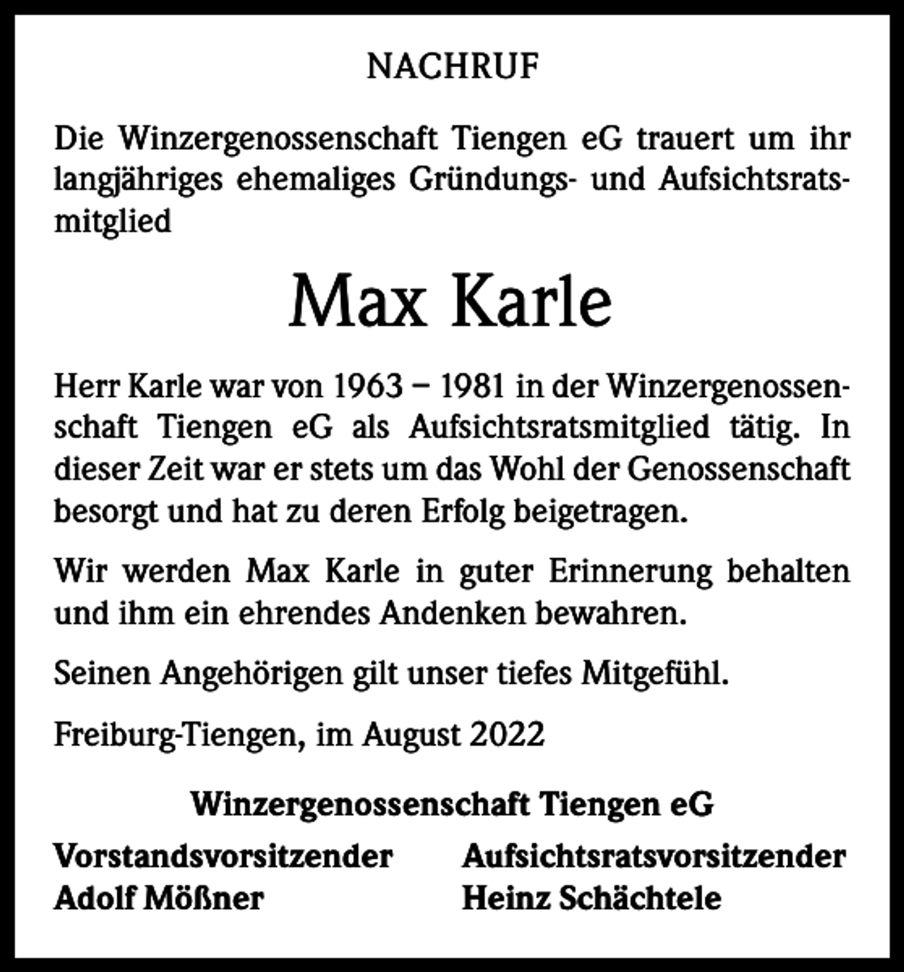 <p>NACHRUF<br />Die Winzergenossenschaft Tiengen eG trauert um ihr<br />langjähriges ehemaliges Gründungs- und Aufsichtsratsmitglied</p><p>Max Karle<br />Herr Karle war von 1963 – 1981 in der Winzergenossenschaft Tiengen eG als Aufsichtsratsmitglied tätig. In<br />­dieser Zeit war er stets um das Wohl der Genossenschaft<br />besorgt und hat zu deren Erfolg beigetragen.<br />Wir werden Max Karle in guter Erinnerung behalten<br />und ihm ein ehrendes Andenken bewahren.<br />Seinen Angehörigen gilt unser tiefes Mitgefühl.<br />Freiburg-Tiengen, im August 2022<br />Winzergenossenschaft Tiengen eG<br />Vorstandsvorsitzender<br />Aufsichtsratsvorsitzender<br />Adolf Mößner<br />Heinz Schächtele</p>