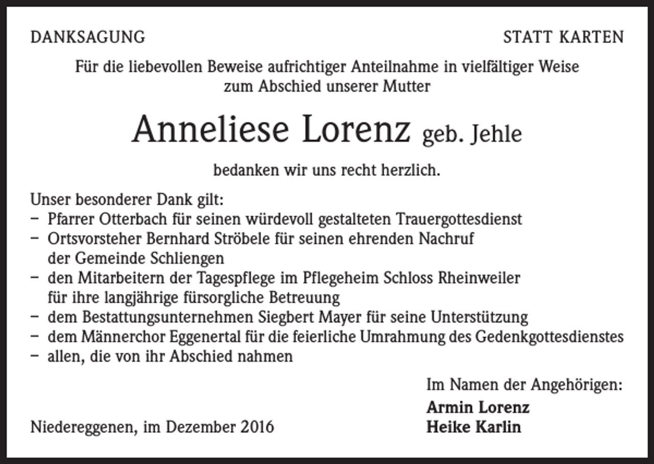 <p>DANKSAGUNG</p><p>STATT KARTEN</p><p>Für die liebevollen Beweise aufrichtiger Anteilnahme in vielfältiger Weise<br />zum Abschied unserer Mutter</p><p>Anneliese Lorenz geb. Jehle<br />bedanken wir uns recht herzlich.<br />Unser besonderer Dank gilt:<br />– Pfarrer Otterbach für seinen würdevoll gestalteten Trauergottesdienst<br />– Ortsvorsteher Bernhard Ströbele für seinen ehrenden Nachruf<br />der Gemeinde Schliengen<br />– den Mitarbeitern der Tagespflege im Pflegeheim Schloss Rheinweiler<br />für ihre langjährige fürsorgliche Betreuung<br />– dem Bestattungsunternehmen Siegbert Mayer für seine Unterstützung<br />– dem Männerchor Eggenertal für die feierliche Umrahmung des Gedenkgottesdienstes<br />– allen, die von ihr Abschied nahmen</p><p>Niedereggenen, im Dezember 2016</p><p>Im Namen der Angehörigen:<br />Armin Lorenz<br />Heike Karlin</p>