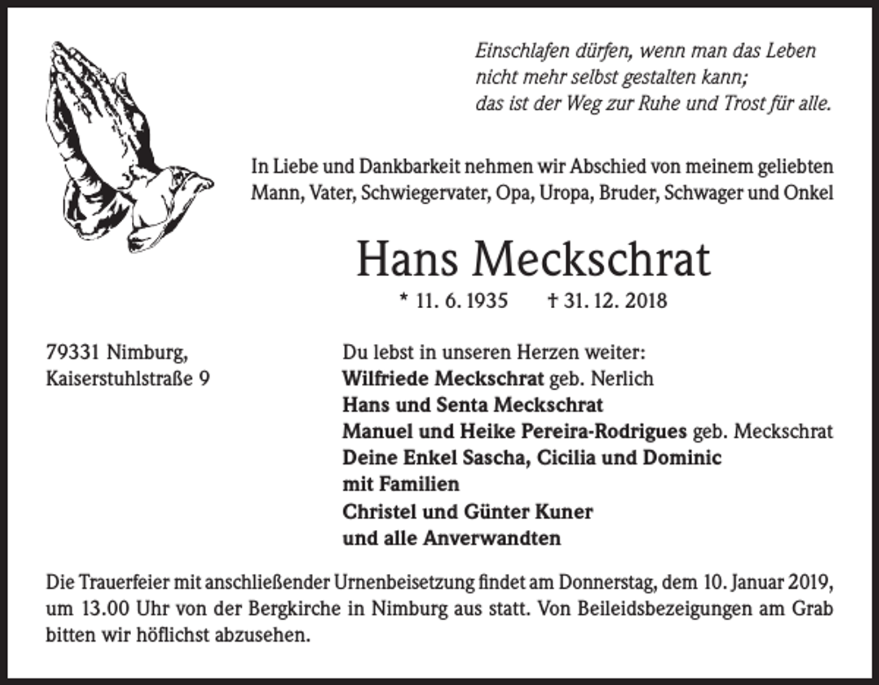 <p>Einschlafen dürfen, wenn man das Leben<br />nicht mehr selbst gestalten kann;<br />das ist der Weg zur Ruhe und Trost für alle.<br />In Liebe und Dankbarkeit nehmen wir Abschied von meinem geliebten<br />Mann, Vater, Schwiegervater, Opa, Uropa, Bruder, Schwager und Onkel</p><p>Hans Meckschrat<br />* 11. 6. 1935</p><p>79331 Nimburg,<br />Kaiserstuhlstraße 9</p><p>† 31. 12. 2018</p><p>Du lebst in unseren Herzen weiter:<br />Wilfriede Meckschrat geb. Nerlich<br />Hans und Senta Meckschrat<br />Manuel und Heike Pereira-Rodrigues geb. Meckschrat<br />Deine Enkel Sascha, Cicilia und Dominic<br />mit Familien<br />Christel und Günter Kuner<br />und alle Anverwandten</p><p>Die Trauerfeier mit anschließender Urnenbeisetzung findet am Donnerstag, dem 10. Januar 2019,<br />um 13.00 Uhr von der Bergkirche in Nimburg aus statt. Von Beileidsbezeigungen am Grab<br />bitten wir höflichst abzusehen.</p>