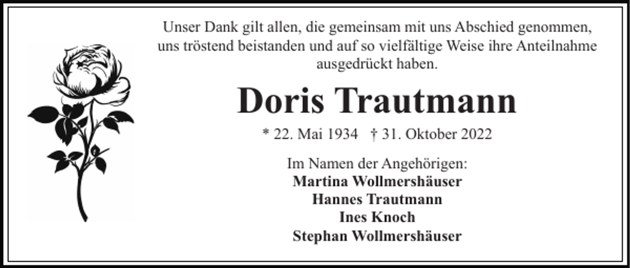 <p>Unser Dank gilt allen, die gemeinsam mit uns Abschied genommen,<br />uns tröstend beistanden und auf so vielfältige Weise ihre Anteilnahme<br />ausgedrückt haben.</p><p>Doris Trautmann<br />* 22. Mai 1934 † 31. Oktober 2022<br />Im Namen der Angehörigen:<br />Martina Wollmershäuser<br />Hannes Trautmann<br />Ines Knoch<br />Stephan Wollmershäuser</p>