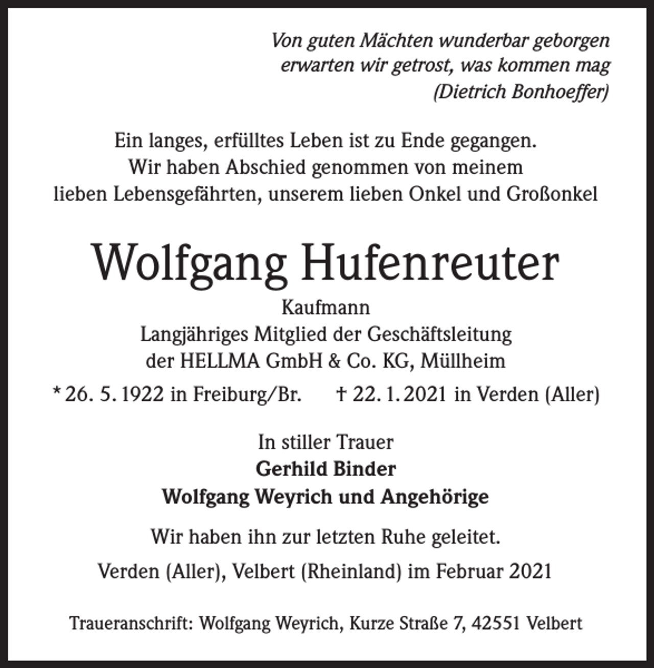 <p>Von guten Mächten wunderbar geborgen<br />erwarten wir getrost, was kommen mag<br />(Dietrich Bonhoeffer)</p><p>Ein langes, erfülltes Leben ist zu Ende gegangen.<br />Wir haben Abschied genommen von meinem<br />lieben Lebensgefährten, unserem lieben Onkel und Großonkel</p><p>Wolfgang Hufenreuter<br />Kaufmann<br />Langjähriges Mitglied der Geschäftsleitung<br />der HELLMA GmbH &amp; Co. KG, Müllheim<br />* 26. 5. 1922 in Freiburg/Br.</p><p>† 22. 1. 2021 in Verden (Aller)</p><p>In stiller Trauer<br />Gerhild Binder<br />Wolfgang Weyrich und Angehörige<br />Wir haben ihn zur letzten Ruhe geleitet.<br />Verden (Aller), Velbert (Rheinland) im Februar 2021<br />Traueranschrift: Wolfgang Weyrich, Kurze Straße 7, 42551 Velbert</p>