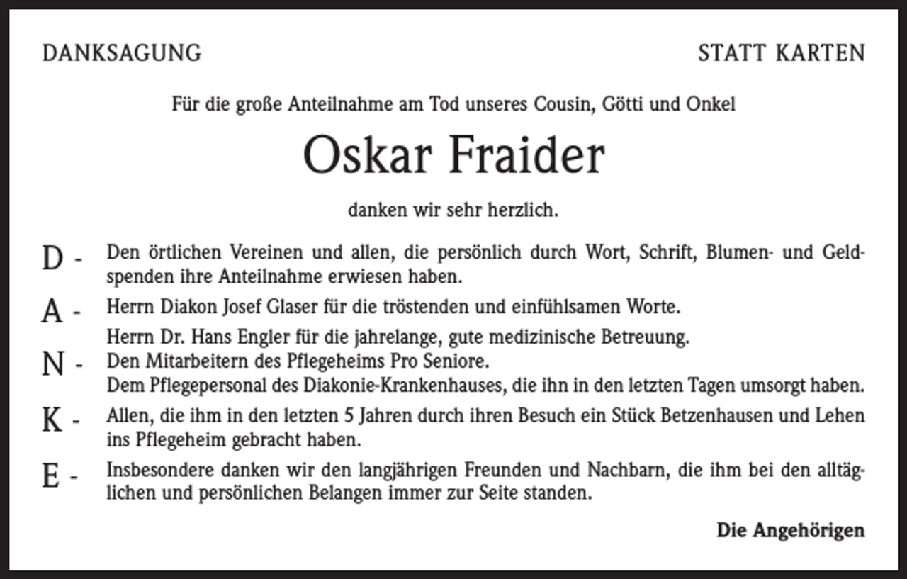 <p>DANKSAGUNG</p><p>STATT KARTEN</p><p>Für die große Anteilnahme am Tod unseres Cousin, Götti und Onkel</p><p>Oskar Fraider<br />danken wir sehr herzlich.</p><p>DANKE</p><p>Den örtlichen Vereinen und allen, die persönlich durch Wort, Schrift, Blumen- und Geld­</p><p>spenden ihre Anteilnahme erwiesen haben.<br />Herrn Diakon Josef Glaser für die tröstenden und einfühlsamen Worte.<br />Herrn Dr. Hans Engler für die jahrelange, gute medizinische Betreuung.<br />Den Mitarbeitern des Pflegeheims Pro Seniore.<br />Dem Pflegepersonal des Diakonie-Krankenhauses, die ihn in den letzten Tagen umsorgt haben.<br />Allen, die ihm in den letzten 5 Jahren durch ihren Besuch ein Stück Betzenhausen und Lehen<br />ins Pflegeheim gebracht haben.<br />Insbesondere danken wir den langjährigen Freunden und Nachbarn, die ihm bei den alltäg­<br />lichen und persönlichen Belangen immer zur Seite standen.<br />Die Angehörigen</p>