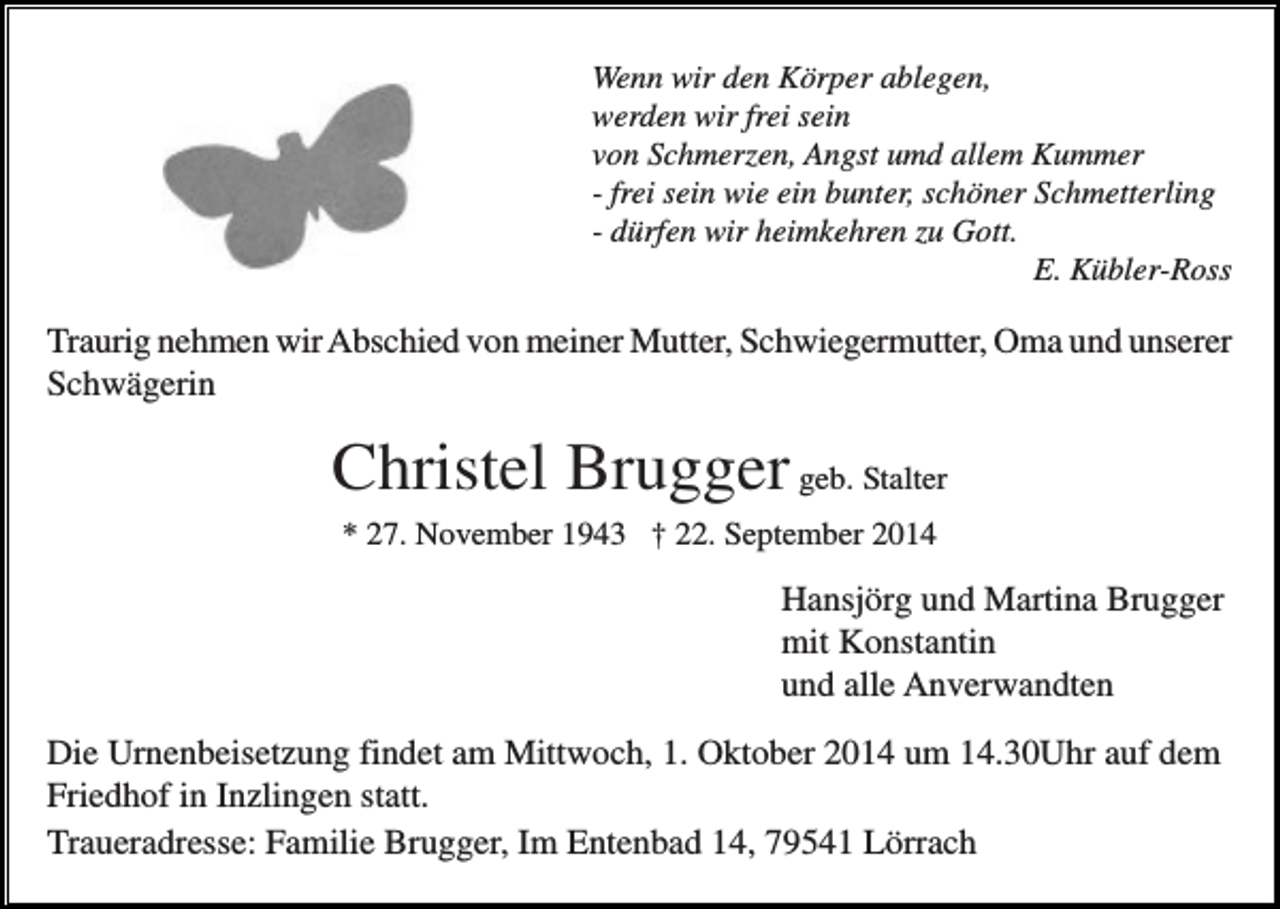 <p>Wenn wir den Körper ablegen,<br />werden wir frei sein<br />von Schmerzen, Angst umd allem Kummer<br />- frei sein wie ein bunter, schöner Schmetterling<br />- dürfen wir heimkehren zu Gott.<br />E. Kübler-Ross</p><p>Traurig nehmen wir Abschied von meiner Mutter, Schwiegermutter, Oma und unserer<br />Schwägerin</p><p>Christel Brugger geb. Stalter<br />* 27. November 1943 † 22. September 2014</p><p>Hansjörg und Martina Brugger<br />mit Konstantin<br />und alle Anverwandten<br />Die Urnenbeisetzung findet am Mittwoch, 1. Oktober 2014 um 14.30Uhr auf dem<br />Friedhof in Inzlingen statt.<br />Traueradresse: Familie Brugger, Im Entenbad 14, 79541 Lörrach</p>