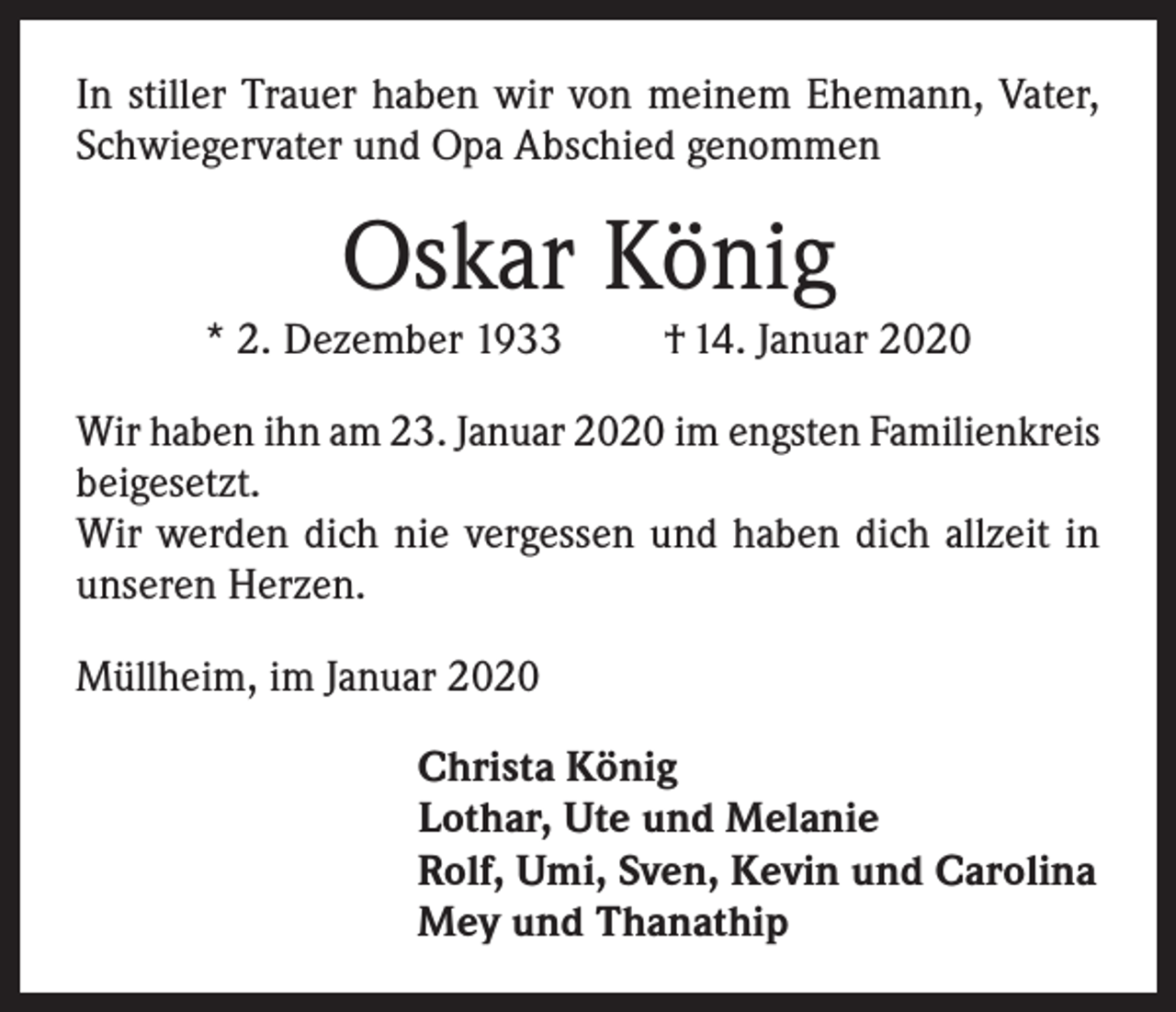 <p>In stiller Trauer haben wir von meinem Ehemann, Vater,<br />Schwiegervater und Opa Abschied genommen</p><p>Oskar König</p><p>* 2. Dezember 1933</p><p>† 14. Januar 2020</p><p>Wir haben ihn am 23. Januar 2020 im engsten Familienkreis<br />beigesetzt.<br />Wir werden dich nie vergessen und haben dich allzeit in<br />unseren Herzen.<br />Müllheim, im Januar 2020<br />Christa König<br />Lothar, Ute und Melanie<br />Rolf, Umi, Sven, Kevin und Carolina<br />Mey und Thanathip</p>